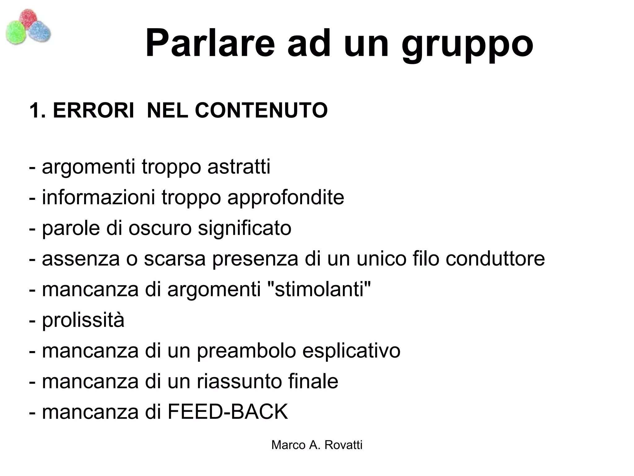 Parlare ad un gruppo
1. ERRORI NEL CONTENUTO

- argomenti troppo astratti
- informazioni troppo approfondite
- parole di oscuro significato
- assenza o scarsa presenza di un unico filo conduttore
- mancanza di argomenti "stimolanti"
- prolissità
- mancanza di un preambolo esplicativo
- mancanza di un riassunto finale
- mancanza di FEED-BACK
                         Marco A. Rovatti
 