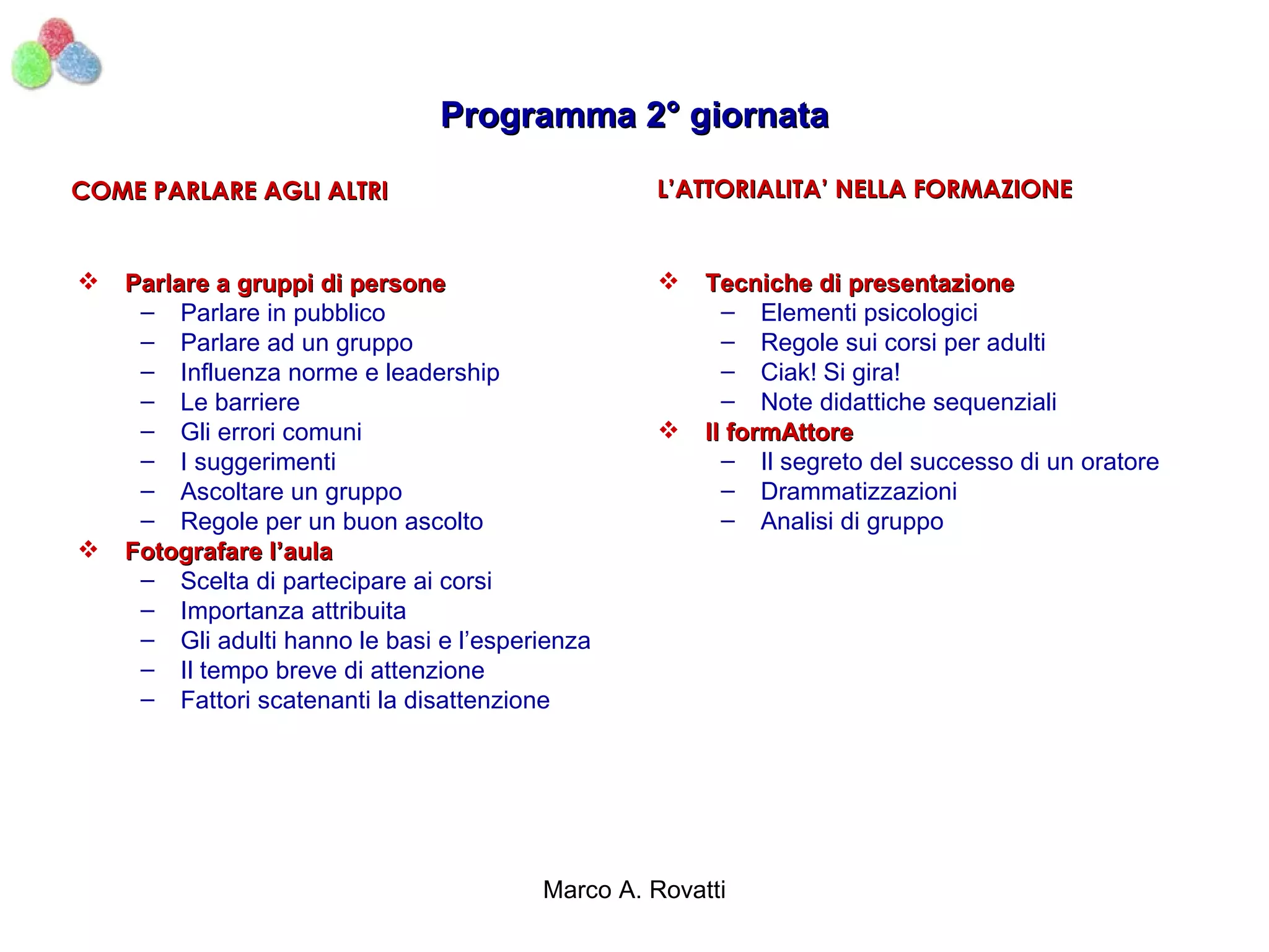 Programma 2° giornata

COME PARLARE AGLI ALTRI                           L’ATTORIALITA’ NELLA FORMAZIONE


   Parlare a gruppi di persone                       Tecniche di presentazione
     – Parlare in pubblico                               – Elementi psicologici
     – Parlare ad un gruppo                              – Regole sui corsi per adulti
     – Influenza norme e leadership                      – Ciak! Si gira!
     – Le barriere                                       – Note didattiche sequenziali
     – Gli errori comuni                              Il formAttore
     – I suggerimenti                                    – Il segreto del successo di un oratore
     – Ascoltare un gruppo                               – Drammatizzazioni
     – Regole per un buon ascolto                        – Analisi di gruppo
   Fotografare l’aula
     – Scelta di partecipare ai corsi
     – Importanza attribuita
     – Gli adulti hanno le basi e l’esperienza
     – Il tempo breve di attenzione
     – Fattori scatenanti la disattenzione




                                         Marco A. Rovatti
 