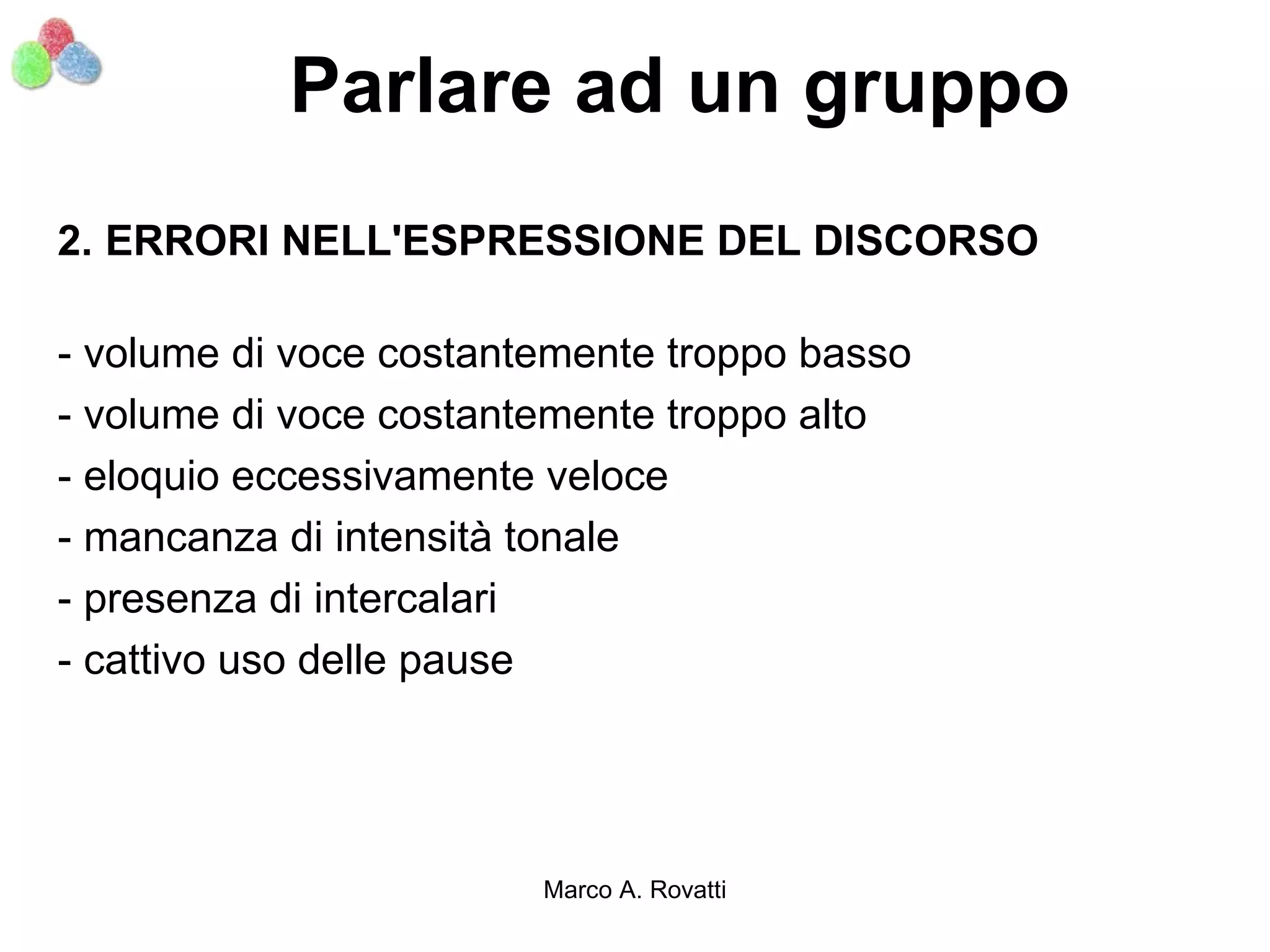 Parlare ad un gruppo
2. ERRORI NELL'ESPRESSIONE DEL DISCORSO

- volume di voce costantemente troppo basso
- volume di voce costantemente troppo alto
- eloquio eccessivamente veloce
- mancanza di intensità tonale
- presenza di intercalari
- cattivo uso delle pause




                        Marco A. Rovatti
 