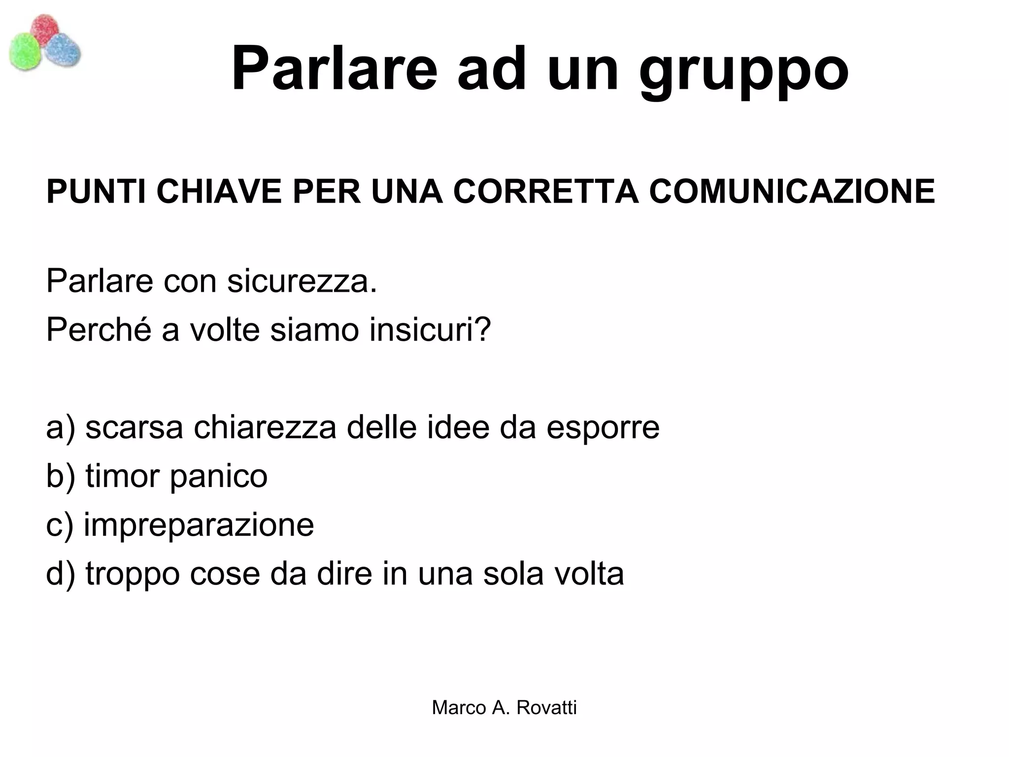 Parlare ad un gruppo
PUNTI CHIAVE PER UNA CORRETTA COMUNICAZIONE

Parlare con sicurezza.
Perché a volte siamo insicuri?

a) scarsa chiarezza delle idee da esporre
b) timor panico
c) impreparazione
d) troppo cose da dire in una sola volta


                         Marco A. Rovatti
 