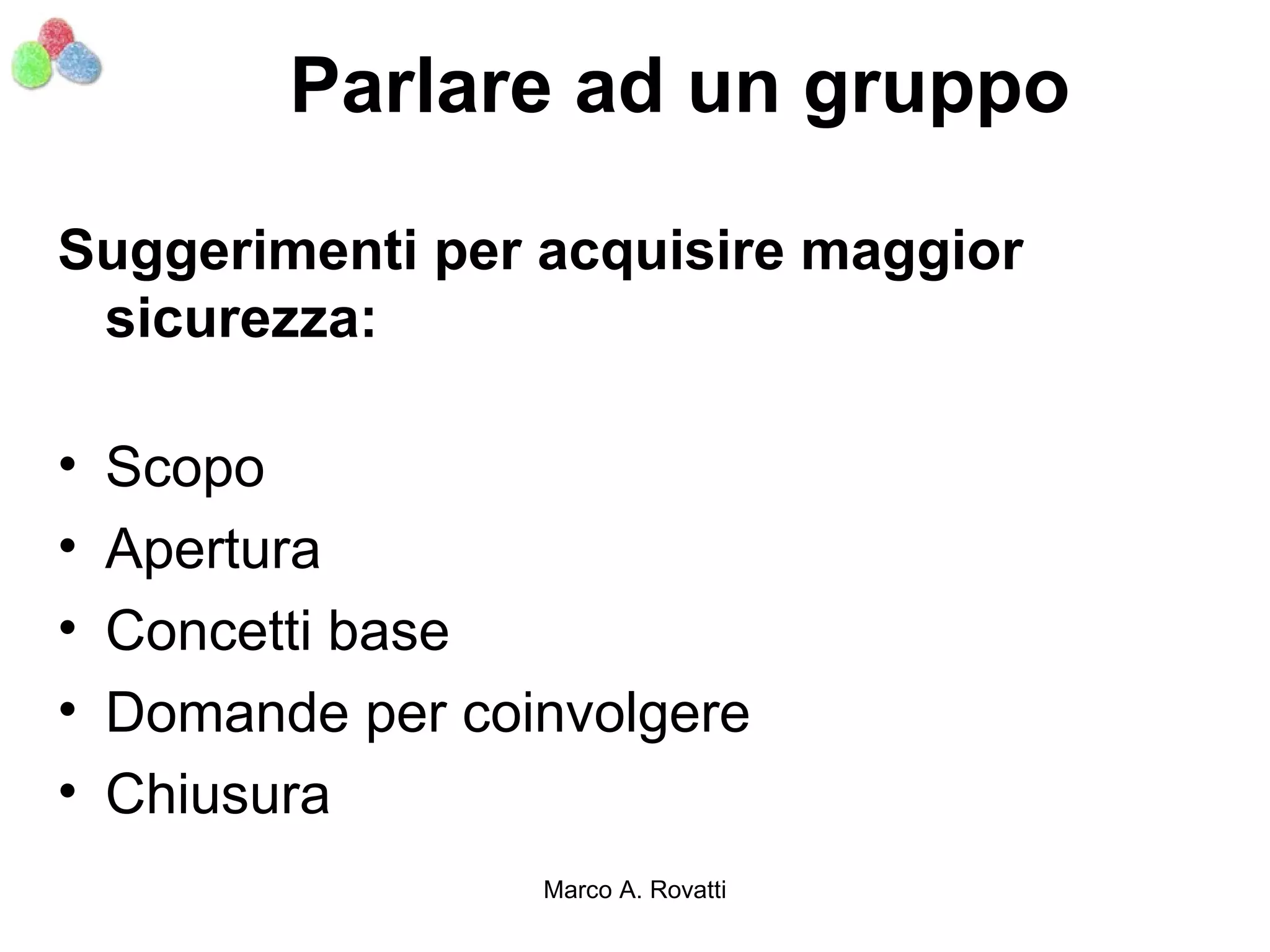 Parlare ad un gruppo

Suggerimenti per acquisire maggior
 sicurezza:

•   Scopo
•   Apertura
•   Concetti base
•   Domande per coinvolgere
•   Chiusura
                   Marco A. Rovatti
 