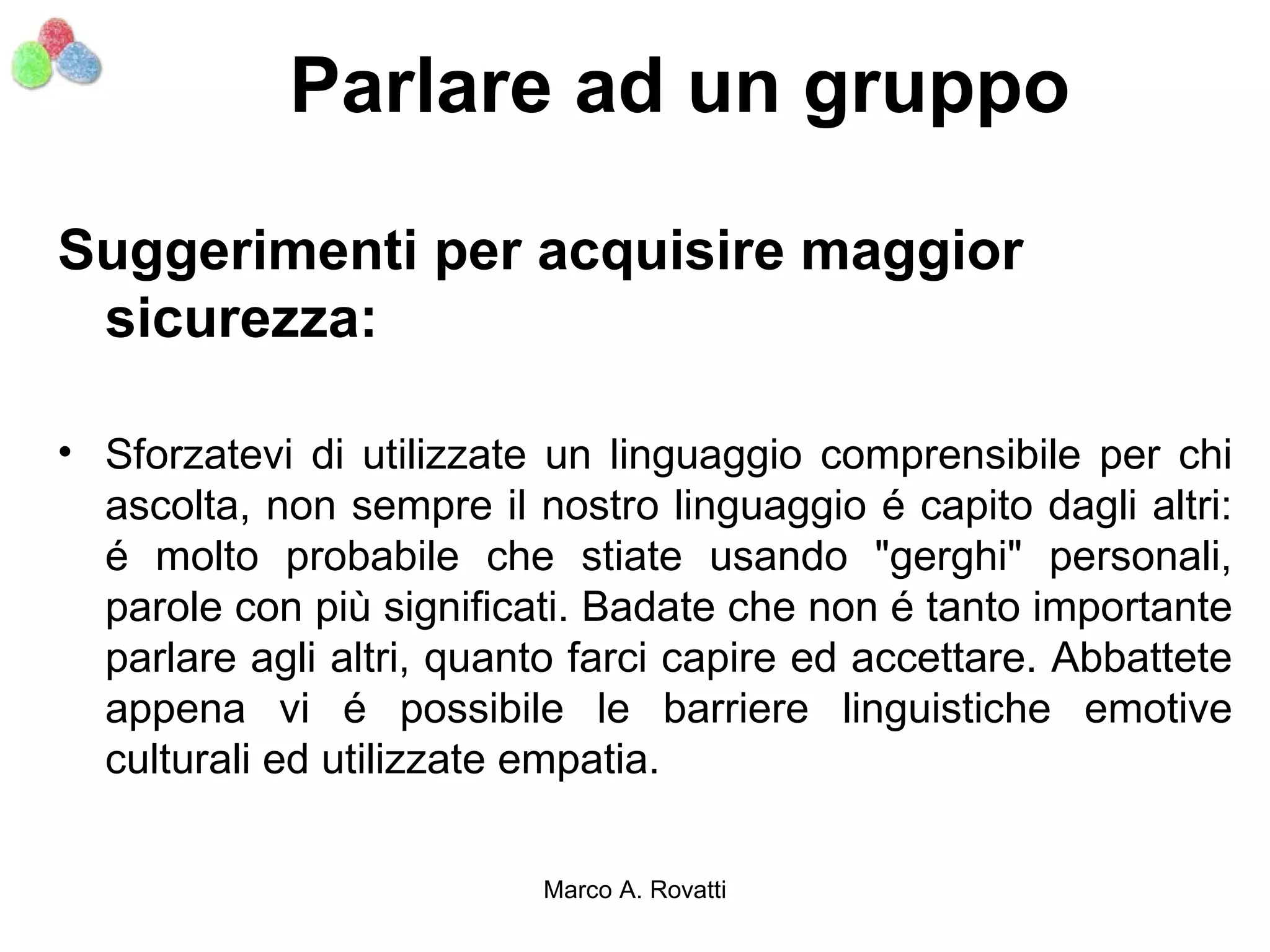 Parlare ad un gruppo

Suggerimenti per acquisire maggior
 sicurezza:

• Sforzatevi di utilizzate un linguaggio comprensibile per chi
  ascolta, non sempre il nostro linguaggio é capito dagli altri:
  é molto probabile che stiate usando "gerghi" personali,
  parole con più significati. Badate che non é tanto importante
  parlare agli altri, quanto farci capire ed accettare. Abbattete
  appena vi é possibile le barriere linguistiche emotive
  culturali ed utilizzate empatia.

                          Marco A. Rovatti
 