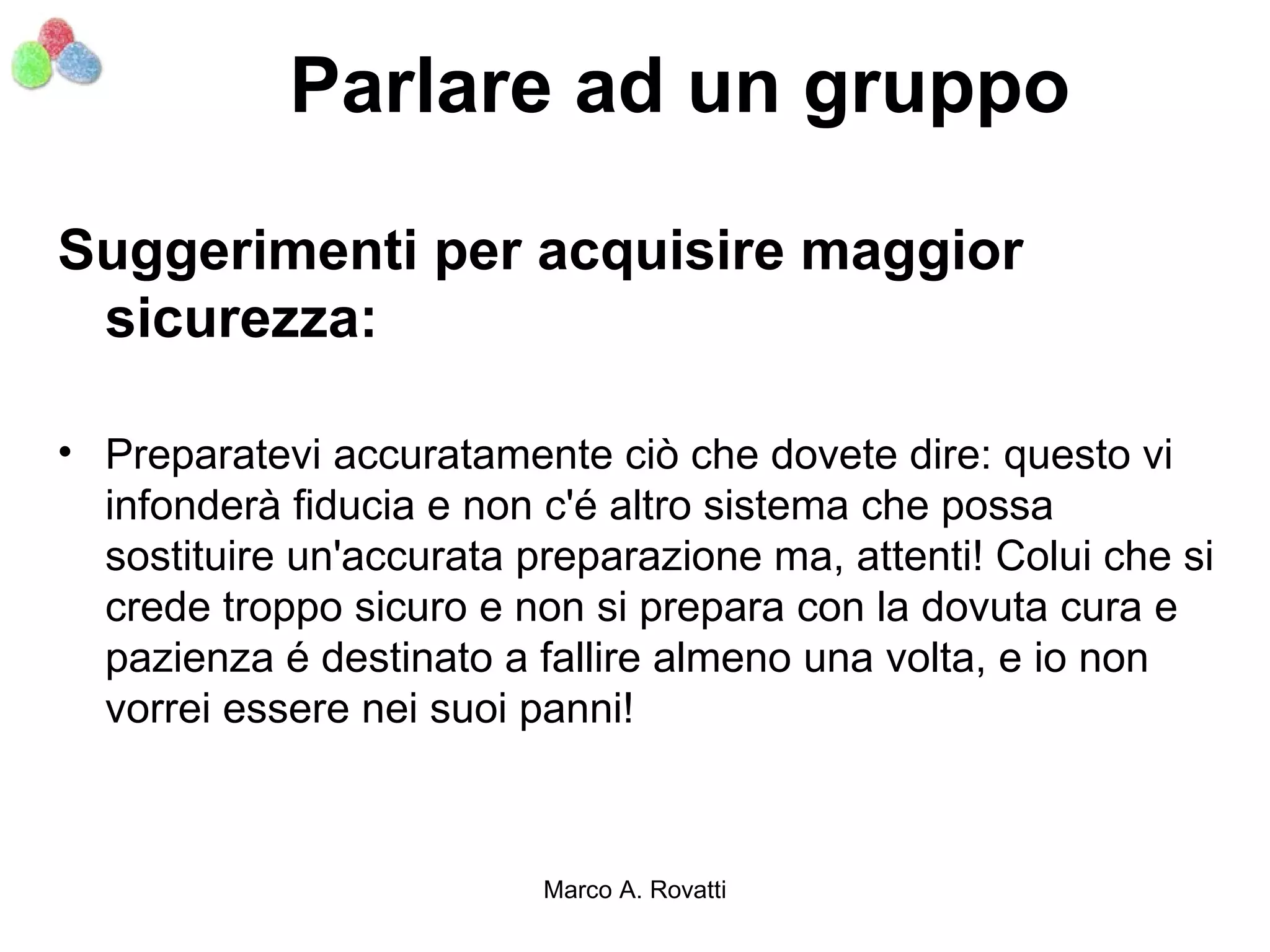 Parlare ad un gruppo

Suggerimenti per acquisire maggior
 sicurezza:

• Preparatevi accuratamente ciò che dovete dire: questo vi
  infonderà fiducia e non c'é altro sistema che possa
  sostituire un'accurata preparazione ma, attenti! Colui che si
  crede troppo sicuro e non si prepara con la dovuta cura e
  pazienza é destinato a fallire almeno una volta, e io non
  vorrei essere nei suoi panni!



                          Marco A. Rovatti
 