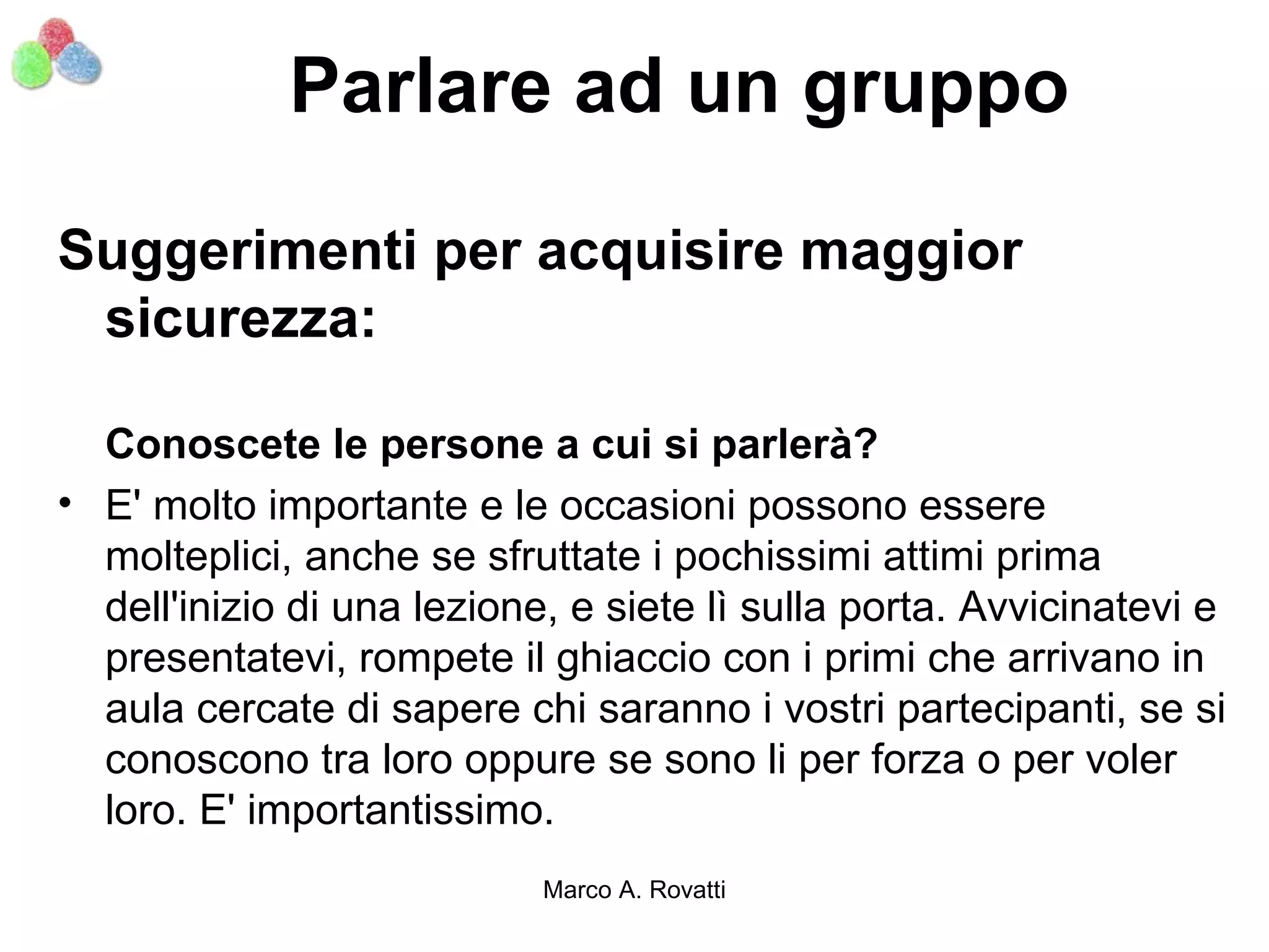 Parlare ad un gruppo

Suggerimenti per acquisire maggior
 sicurezza:

  Conoscete le persone a cui si parlerà?
• E' molto importante e le occasioni possono essere
  molteplici, anche se sfruttate i pochissimi attimi prima
  dell'inizio di una lezione, e siete lì sulla porta. Avvicinatevi e
  presentatevi, rompete il ghiaccio con i primi che arrivano in
  aula cercate di sapere chi saranno i vostri partecipanti, se si
  conoscono tra loro oppure se sono li per forza o per voler
  loro. E' importantissimo.
                            Marco A. Rovatti
 