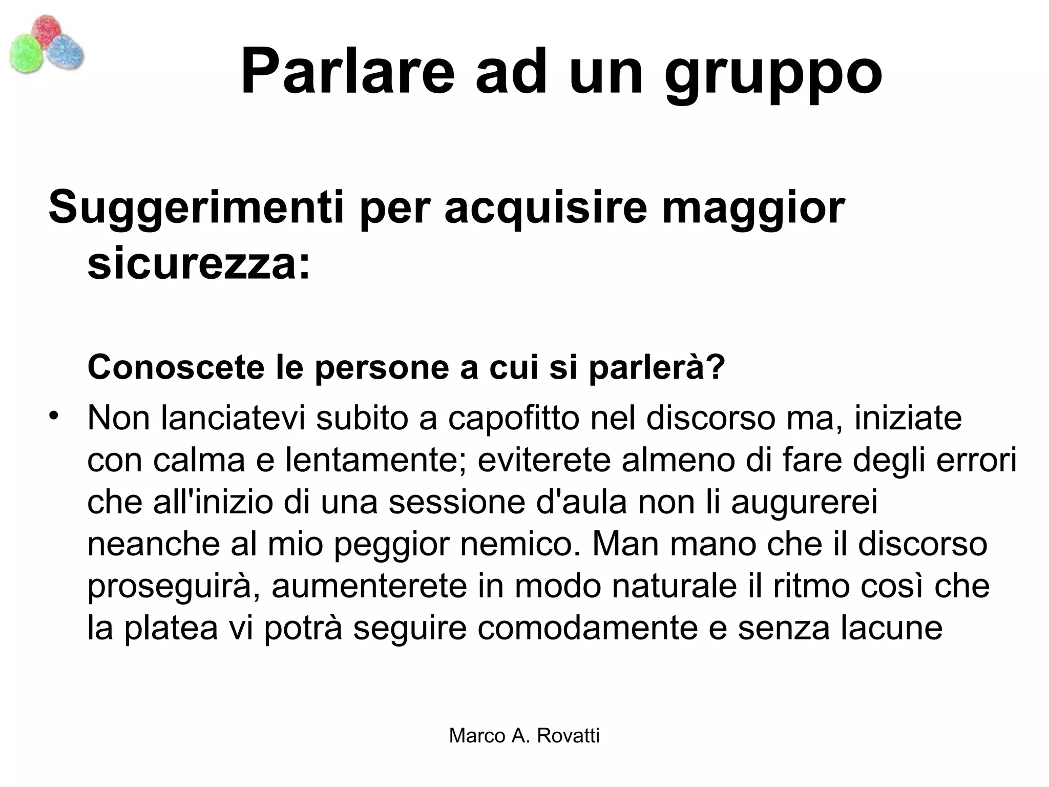 Parlare ad un gruppo

Suggerimenti per acquisire maggior
 sicurezza:

  Conoscete le persone a cui si parlerà?
• Non lanciatevi subito a capofitto nel discorso ma, iniziate
  con calma e lentamente; eviterete almeno di fare degli errori
  che all'inizio di una sessione d'aula non li augurerei
  neanche al mio peggior nemico. Man mano che il discorso
  proseguirà, aumenterete in modo naturale il ritmo così che
  la platea vi potrà seguire comodamente e senza lacune

                          Marco A. Rovatti
 