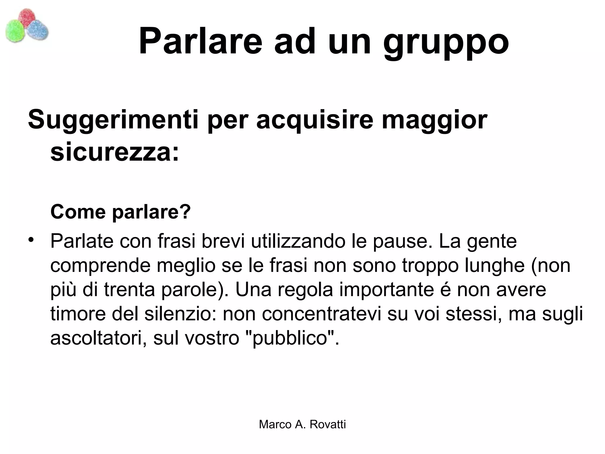 Parlare ad un gruppo

Suggerimenti per acquisire maggior
 sicurezza:

  Come parlare?
• Parlate con frasi brevi utilizzando le pause. La gente
  comprende meglio se le frasi non sono troppo lunghe (non
  più di trenta parole). Una regola importante é non avere
  timore del silenzio: non concentratevi su voi stessi, ma sugli
  ascoltatori, sul vostro "pubblico".



                          Marco A. Rovatti
 