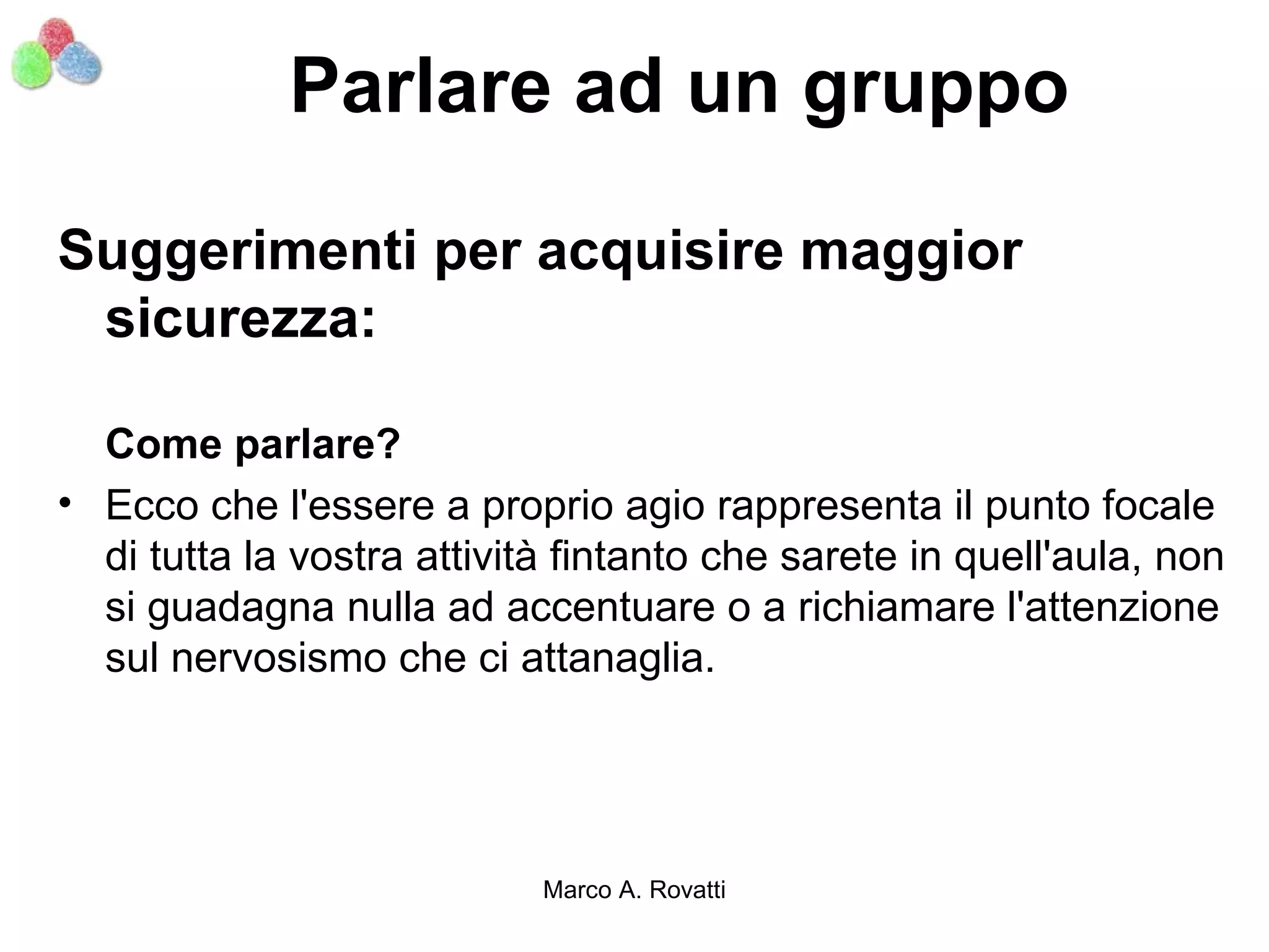 Parlare ad un gruppo

Suggerimenti per acquisire maggior
 sicurezza:

  Come parlare?
• Ecco che l'essere a proprio agio rappresenta il punto focale
  di tutta la vostra attività fintanto che sarete in quell'aula, non
  si guadagna nulla ad accentuare o a richiamare l'attenzione
  sul nervosismo che ci attanaglia.




                            Marco A. Rovatti
 