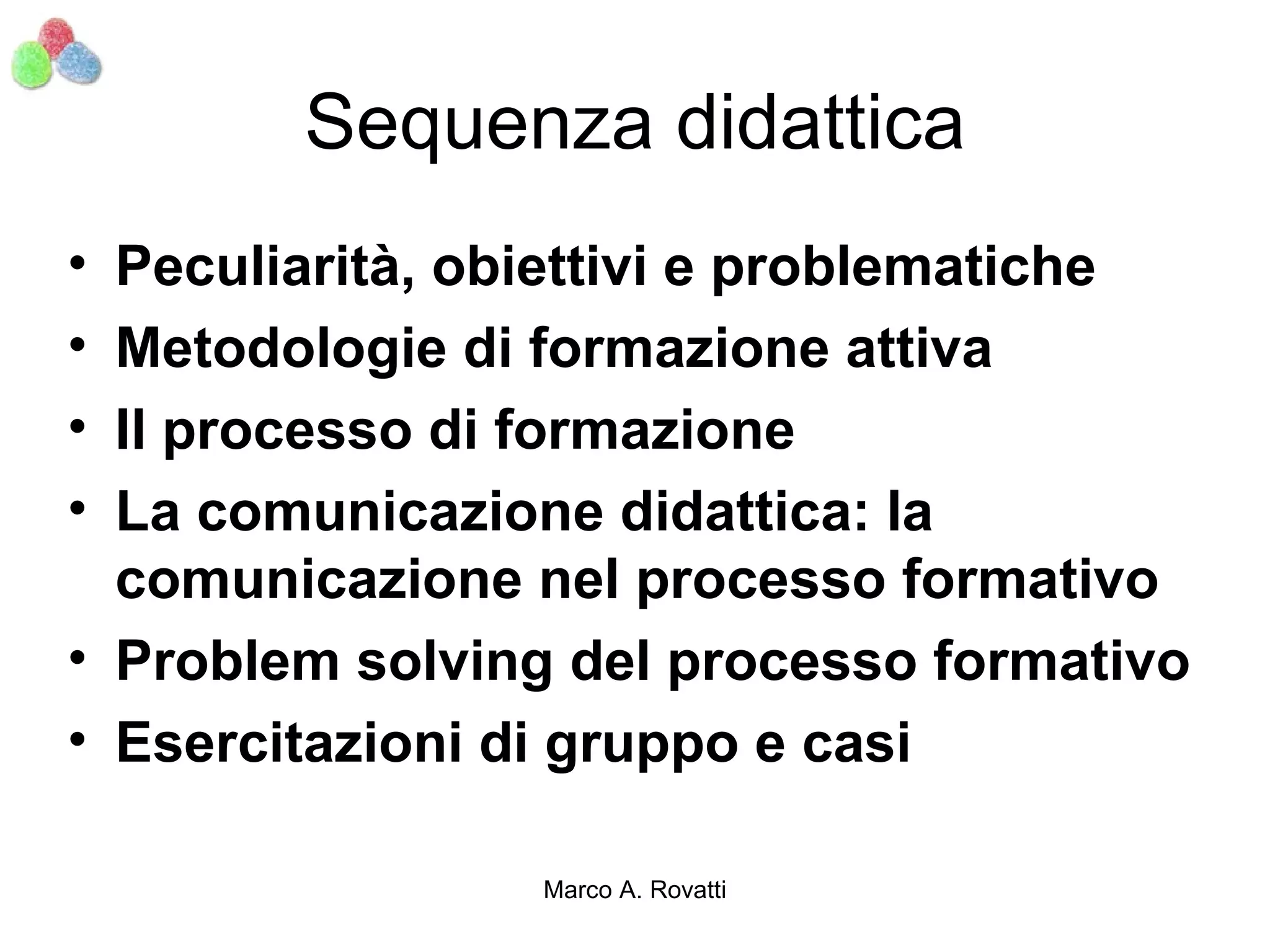 Sequenza didattica
• Peculiarità, obiettivi e problematiche
• Metodologie di formazione attiva
• Il processo di formazione
• La comunicazione didattica: la
  comunicazione nel processo formativo
• Problem solving del processo formativo
• Esercitazioni di gruppo e casi

                Marco A. Rovatti
 