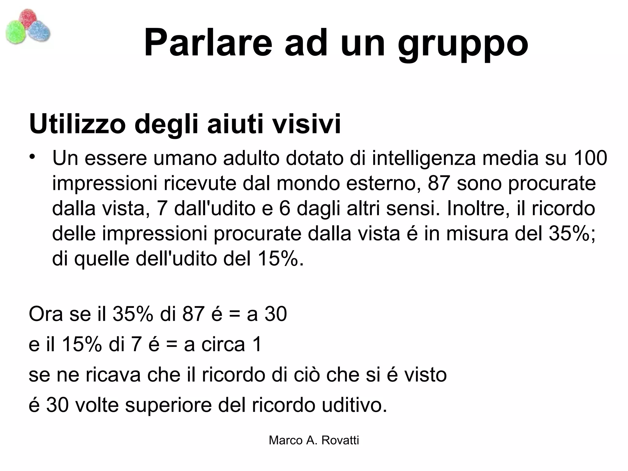 Parlare ad un gruppo

Utilizzo degli aiuti visivi
• Un essere umano adulto dotato di intelligenza media su 100
  impressioni ricevute dal mondo esterno, 87 sono procurate
  dalla vista, 7 dall'udito e 6 dagli altri sensi. Inoltre, il ricordo
  delle impressioni procurate dalla vista é in misura del 35%;
  di quelle dell'udito del 15%.

Ora se il 35% di 87 é = a 30
e il 15% di 7 é = a circa 1
se ne ricava che il ricordo di ciò che si é visto
é 30 volte superiore del ricordo uditivo.
                             Marco A. Rovatti
 