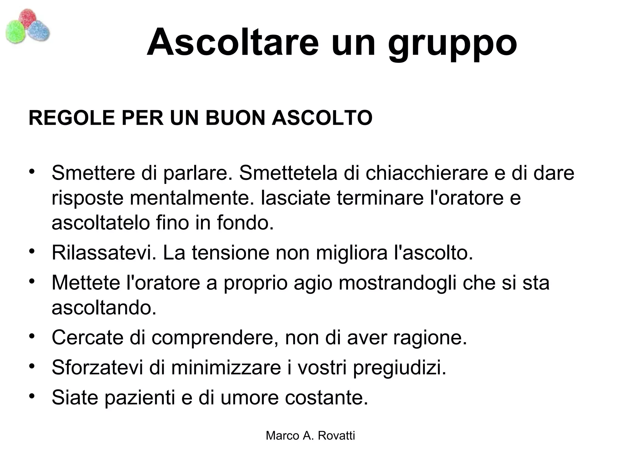 Ascoltare un gruppo
REGOLE PER UN BUON ASCOLTO

• Smettere di parlare. Smettetela di chiacchierare e di dare
  risposte mentalmente. lasciate terminare l'oratore e
  ascoltatelo fino in fondo.
• Rilassatevi. La tensione non migliora l'ascolto.
• Mettete l'oratore a proprio agio mostrandogli che si sta
  ascoltando.
• Cercate di comprendere, non di aver ragione.
• Sforzatevi di minimizzare i vostri pregiudizi.
• Siate pazienti e di umore costante.
                          Marco A. Rovatti
 
