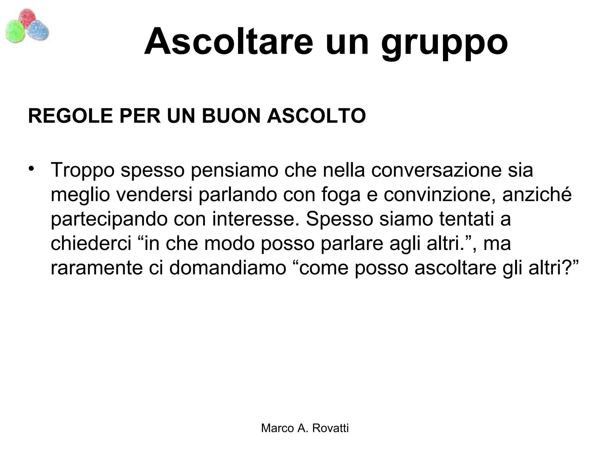 Ascoltare un gruppo
REGOLE PER UN BUON ASCOLTO

• Troppo spesso pensiamo che nella conversazione sia
  meglio vendersi parlando con foga e convinzione, anziché
  partecipando con interesse. Spesso siamo tentati a
  chiederci “in che modo posso parlare agli altri.”, ma
  raramente ci domandiamo “come posso ascoltare gli altri?”




                        Marco A. Rovatti
 