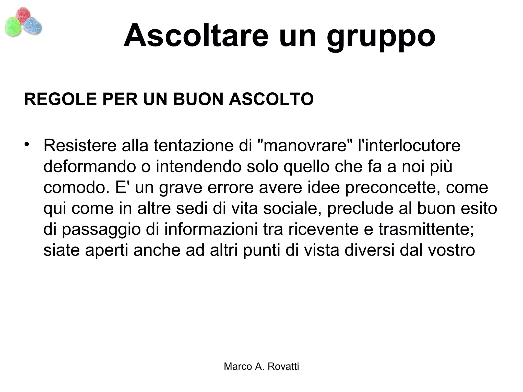 Ascoltare un gruppo
REGOLE PER UN BUON ASCOLTO

• Resistere alla tentazione di "manovrare" l'interlocutore
  deformando o intendendo solo quello che fa a noi più
  comodo. E' un grave errore avere idee preconcette, come
  qui come in altre sedi di vita sociale, preclude al buon esito
  di passaggio di informazioni tra ricevente e trasmittente;
  siate aperti anche ad altri punti di vista diversi dal vostro




                           Marco A. Rovatti
 