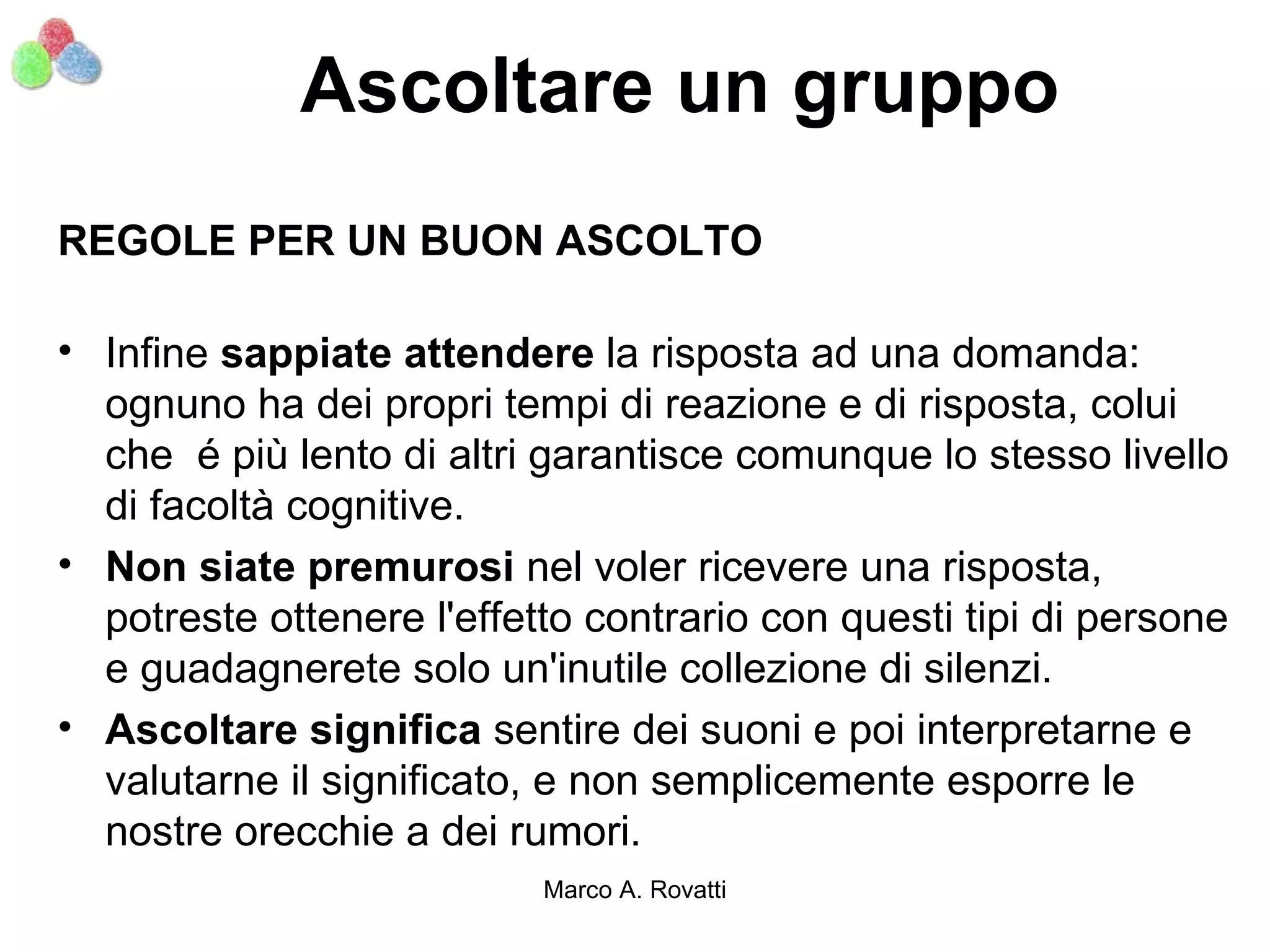 Ascoltare un gruppo
REGOLE PER UN BUON ASCOLTO

• Infine sappiate attendere la risposta ad una domanda:
  ognuno ha dei propri tempi di reazione e di risposta, colui
  che é più lento di altri garantisce comunque lo stesso livello
  di facoltà cognitive.
• Non siate premurosi nel voler ricevere una risposta,
  potreste ottenere l'effetto contrario con questi tipi di persone
  e guadagnerete solo un'inutile collezione di silenzi.
• Ascoltare significa sentire dei suoni e poi interpretarne e
  valutarne il significato, e non semplicemente esporre le
  nostre orecchie a dei rumori.
                           Marco A. Rovatti
 