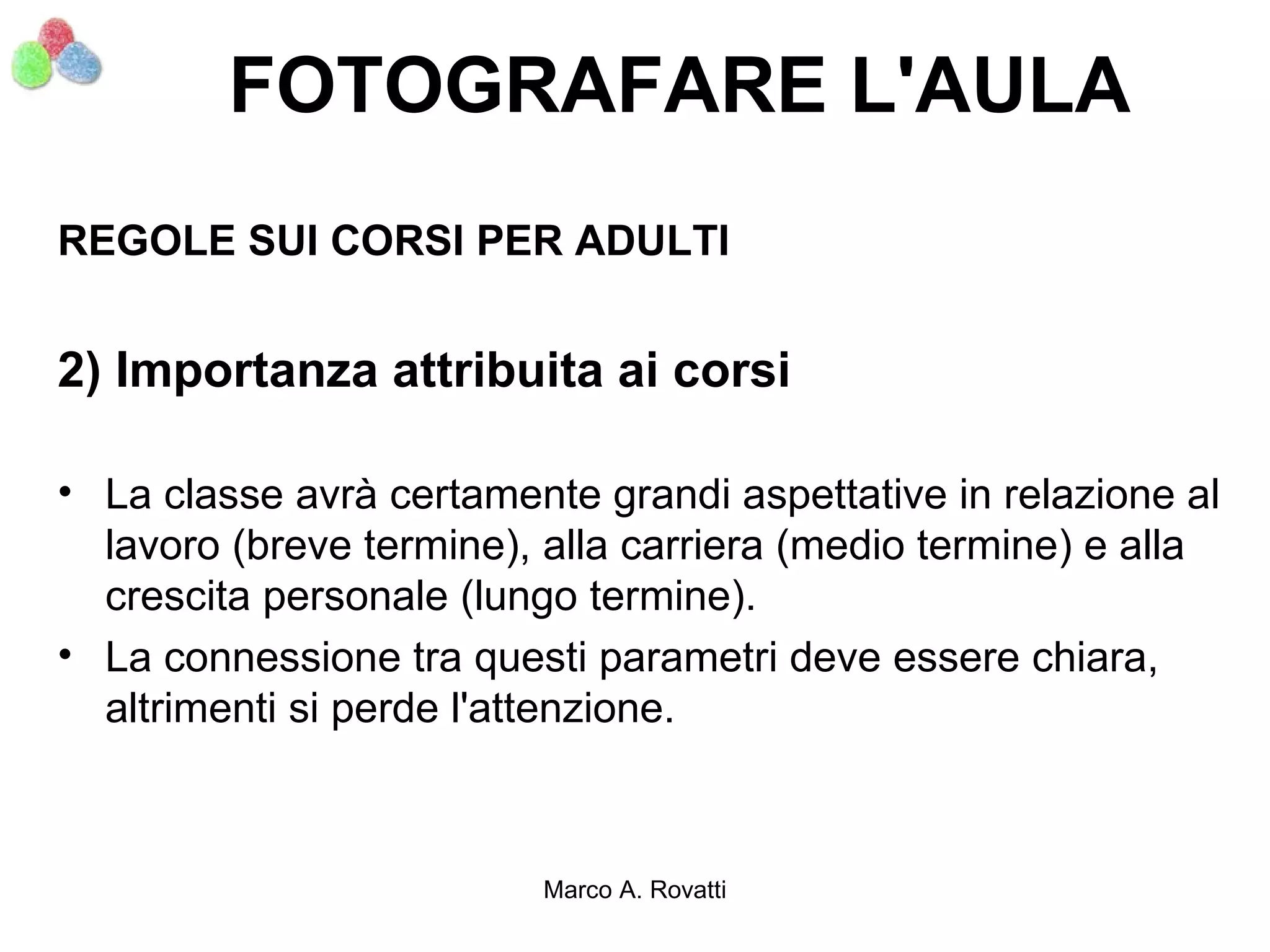 FOTOGRAFARE L'AULA
REGOLE SUI CORSI PER ADULTI


2) Importanza attribuita ai corsi

• La classe avrà certamente grandi aspettative in relazione al
  lavoro (breve termine), alla carriera (medio termine) e alla
  crescita personale (lungo termine).
• La connessione tra questi parametri deve essere chiara,
  altrimenti si perde l'attenzione.



                         Marco A. Rovatti
 