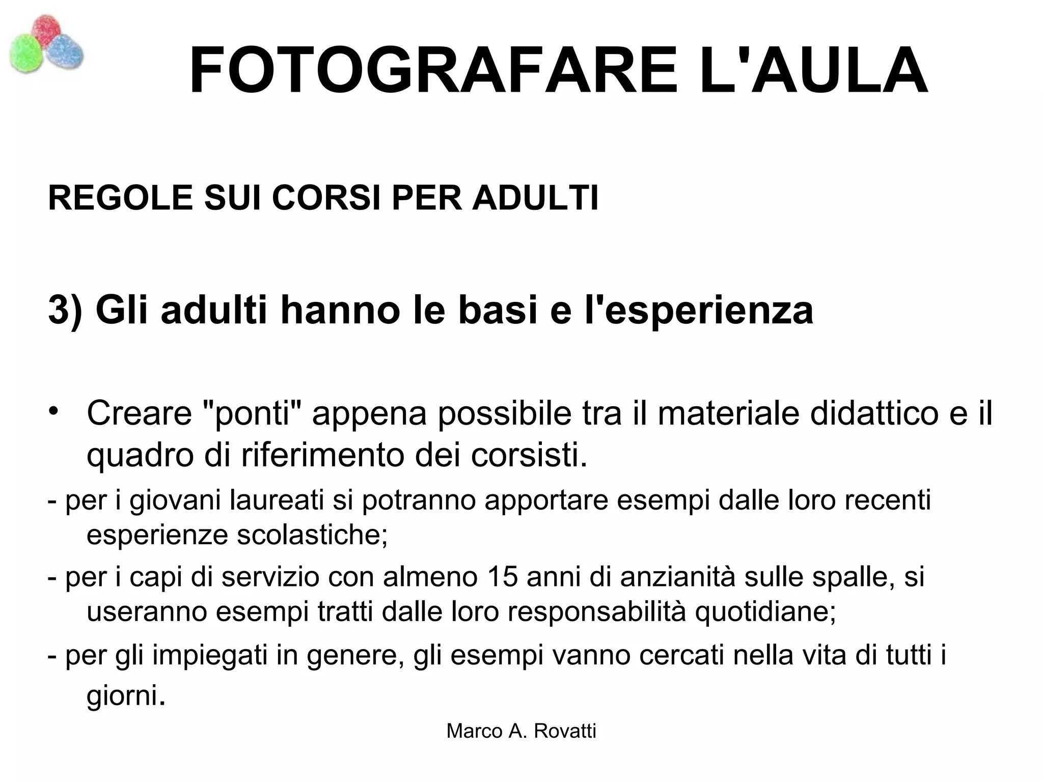 FOTOGRAFARE L'AULA
REGOLE SUI CORSI PER ADULTI


3) Gli adulti hanno le basi e l'esperienza

• Creare "ponti" appena possibile tra il materiale didattico e il
  quadro di riferimento dei corsisti.
- per i giovani laureati si potranno apportare esempi dalle loro recenti
   esperienze scolastiche;
- per i capi di servizio con almeno 15 anni di anzianità sulle spalle, si
   useranno esempi tratti dalle loro responsabilità quotidiane;
- per gli impiegati in genere, gli esempi vanno cercati nella vita di tutti i
   giorni.
                                  Marco A. Rovatti
 