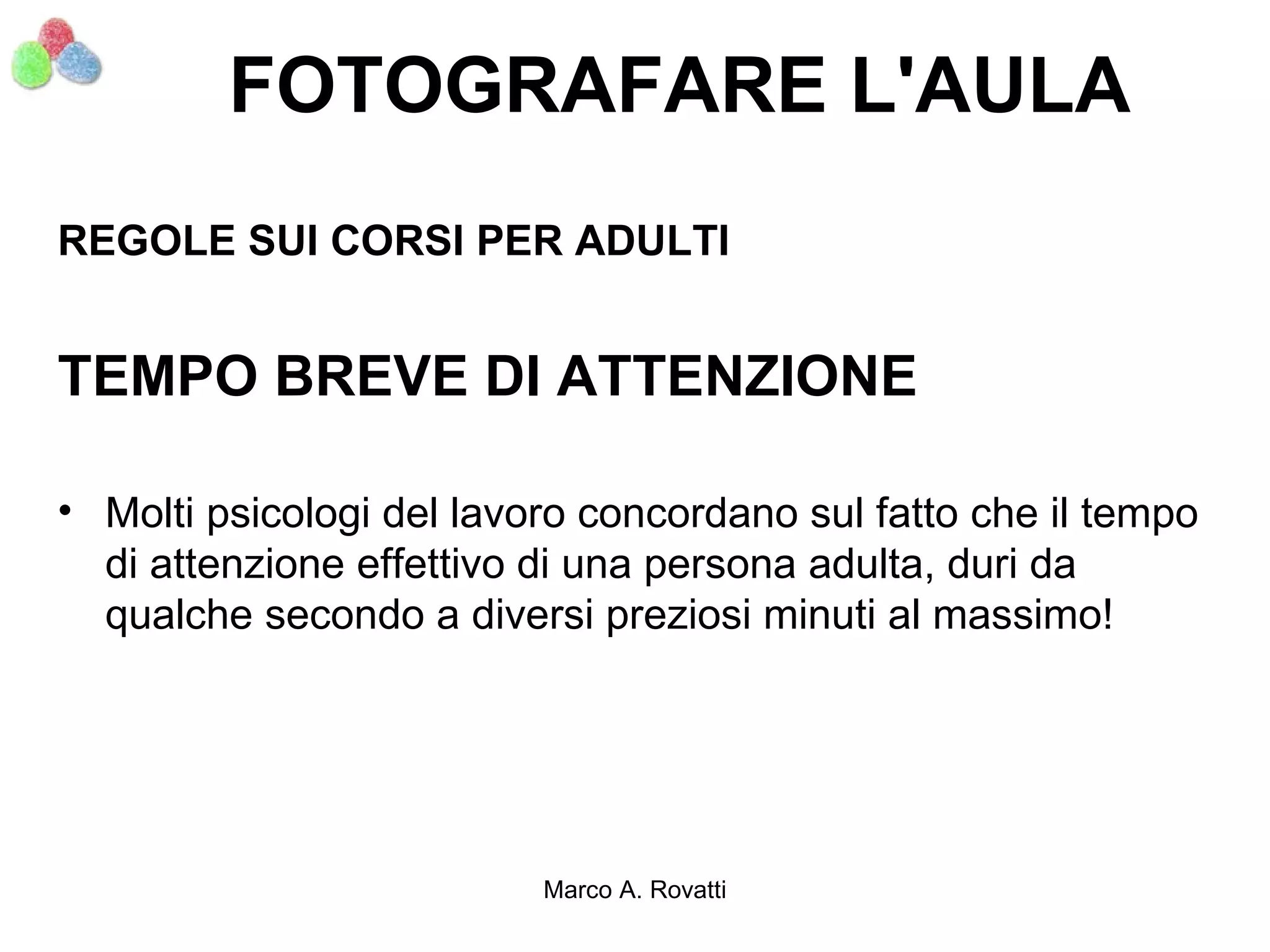 FOTOGRAFARE L'AULA
REGOLE SUI CORSI PER ADULTI


TEMPO BREVE DI ATTENZIONE

• Molti psicologi del lavoro concordano sul fatto che il tempo
  di attenzione effettivo di una persona adulta, duri da
  qualche secondo a diversi preziosi minuti al massimo!




                          Marco A. Rovatti
 