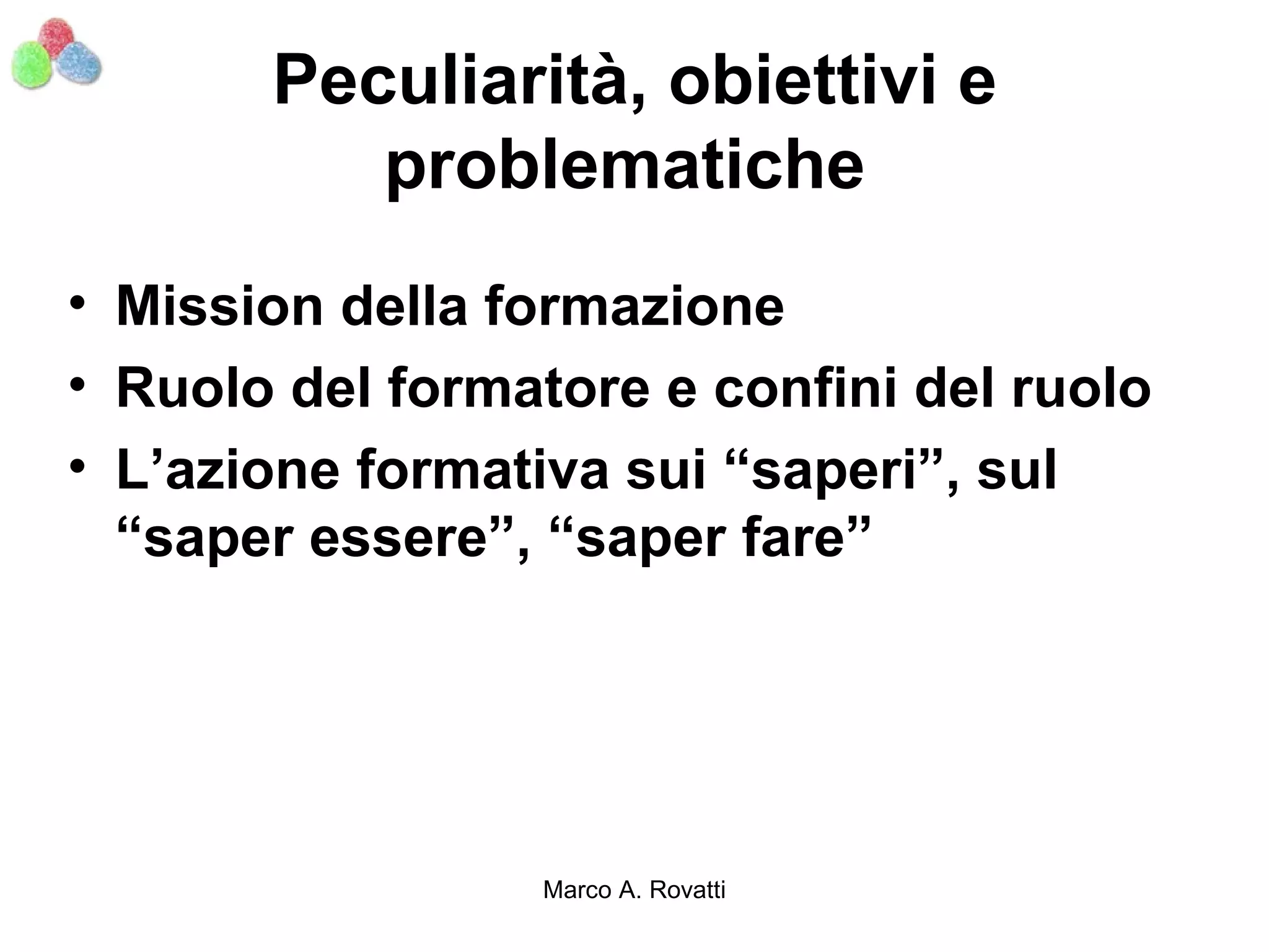 Peculiarità, obiettivi e
          problematiche
• Mission della formazione
• Ruolo del formatore e confini del ruolo
• L’azione formativa sui “saperi”, sul
  “saper essere”, “saper fare”




                 Marco A. Rovatti
 