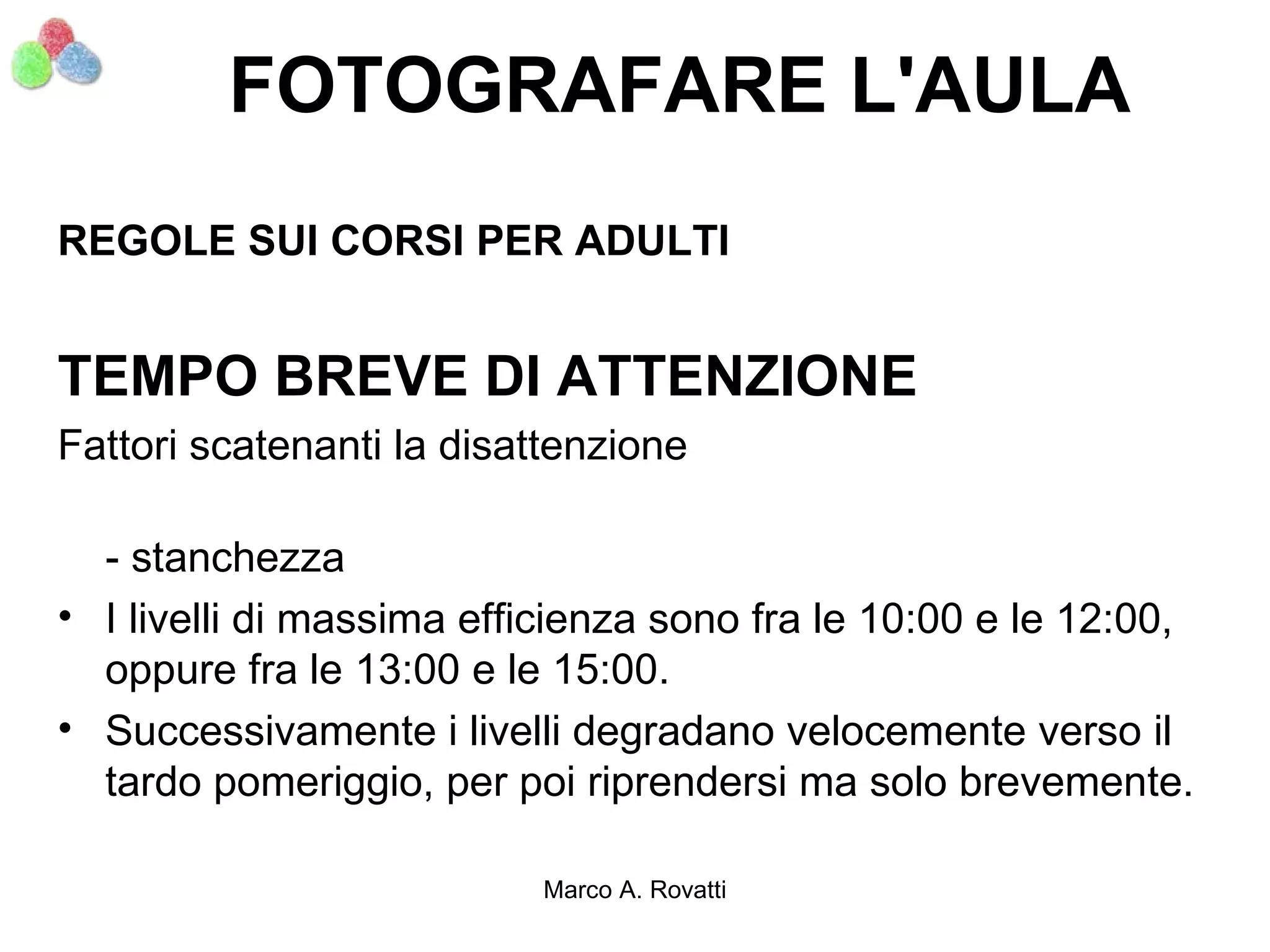 FOTOGRAFARE L'AULA
REGOLE SUI CORSI PER ADULTI


TEMPO BREVE DI ATTENZIONE
Fattori scatenanti la disattenzione

  - stanchezza
• I livelli di massima efficienza sono fra le 10:00 e le 12:00,
  oppure fra le 13:00 e le 15:00.
• Successivamente i livelli degradano velocemente verso il
  tardo pomeriggio, per poi riprendersi ma solo brevemente.

                          Marco A. Rovatti
 