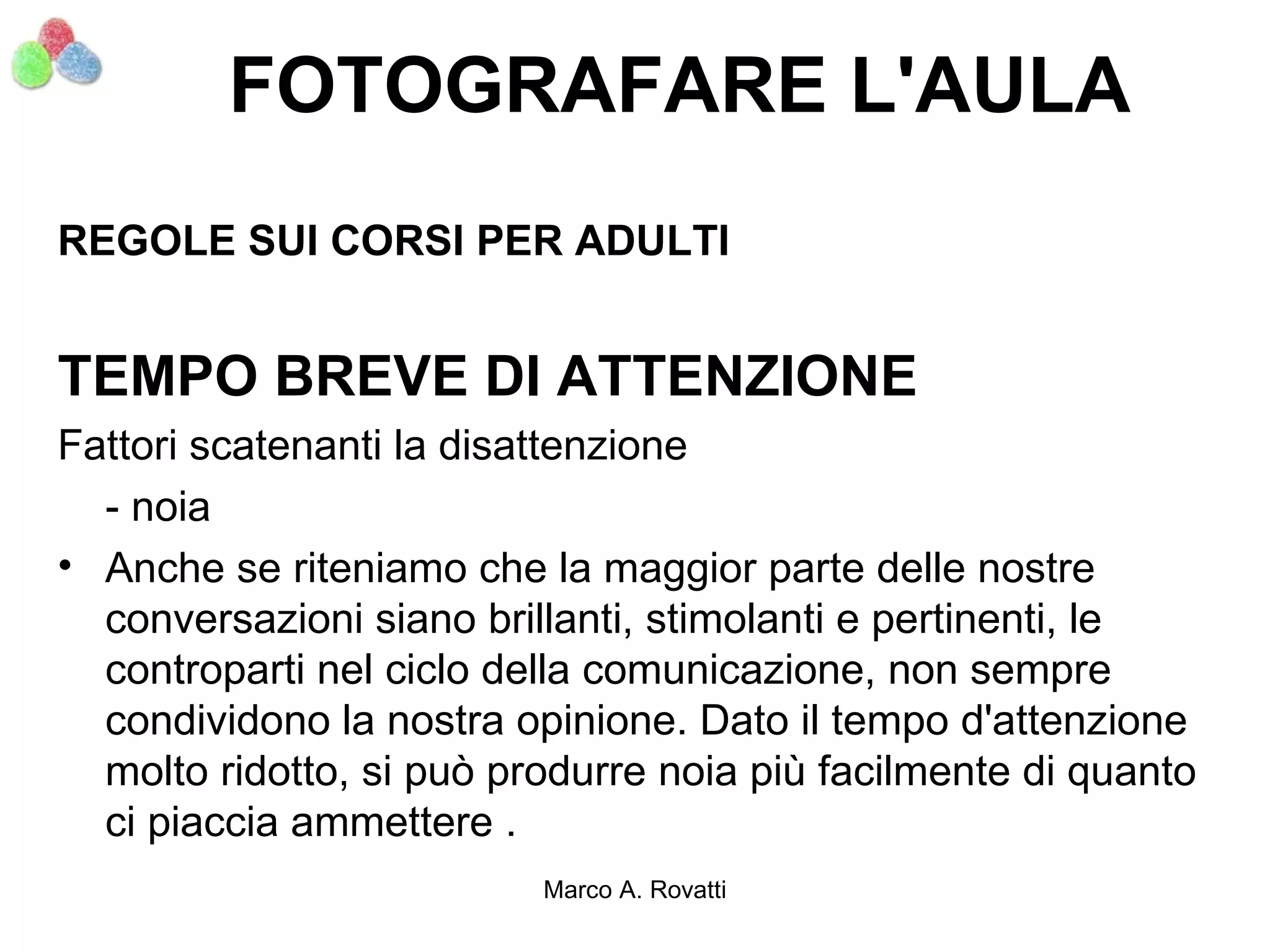 FOTOGRAFARE L'AULA
REGOLE SUI CORSI PER ADULTI


TEMPO BREVE DI ATTENZIONE
Fattori scatenanti la disattenzione
  - noia
• Anche se riteniamo che la maggior parte delle nostre
  conversazioni siano brillanti, stimolanti e pertinenti, le
  controparti nel ciclo della comunicazione, non sempre
  condividono la nostra opinione. Dato il tempo d'attenzione
  molto ridotto, si può produrre noia più facilmente di quanto
  ci piaccia ammettere .
                          Marco A. Rovatti
 