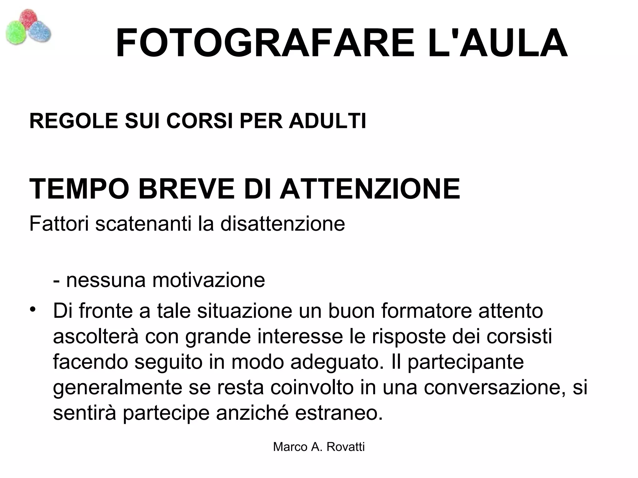 FOTOGRAFARE L'AULA
REGOLE SUI CORSI PER ADULTI


TEMPO BREVE DI ATTENZIONE
Fattori scatenanti la disattenzione

  - nessuna motivazione
• Di fronte a tale situazione un buon formatore attento
  ascolterà con grande interesse le risposte dei corsisti
  facendo seguito in modo adeguato. Il partecipante
  generalmente se resta coinvolto in una conversazione, si
  sentirà partecipe anziché estraneo.
                          Marco A. Rovatti
 