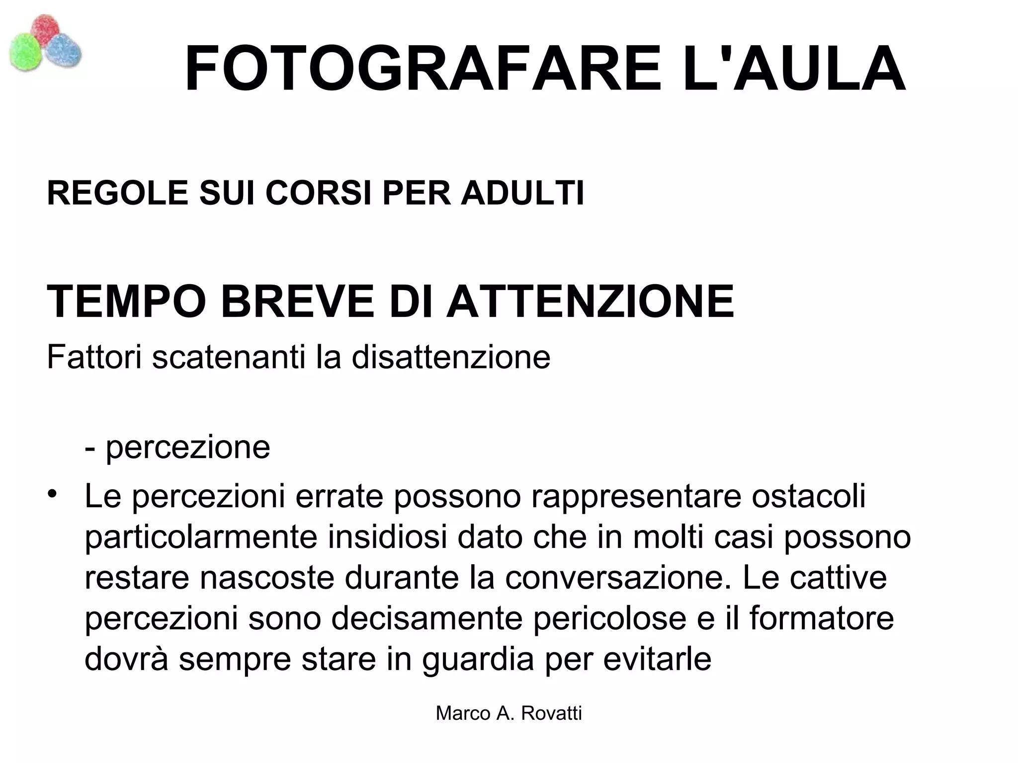 FOTOGRAFARE L'AULA
REGOLE SUI CORSI PER ADULTI


TEMPO BREVE DI ATTENZIONE
Fattori scatenanti la disattenzione

  - percezione
• Le percezioni errate possono rappresentare ostacoli
  particolarmente insidiosi dato che in molti casi possono
  restare nascoste durante la conversazione. Le cattive
  percezioni sono decisamente pericolose e il formatore
  dovrà sempre stare in guardia per evitarle
                          Marco A. Rovatti
 