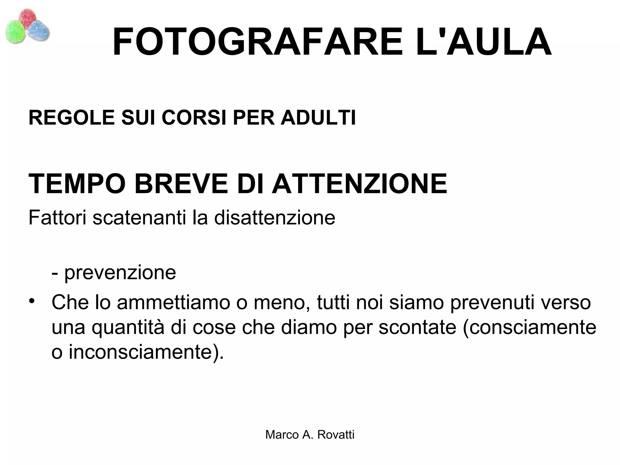 FOTOGRAFARE L'AULA
REGOLE SUI CORSI PER ADULTI


TEMPO BREVE DI ATTENZIONE
Fattori scatenanti la disattenzione

  - prevenzione
• Che lo ammettiamo o meno, tutti noi siamo prevenuti verso
  una quantità di cose che diamo per scontate (consciamente
  o inconsciamente).


                          Marco A. Rovatti
 