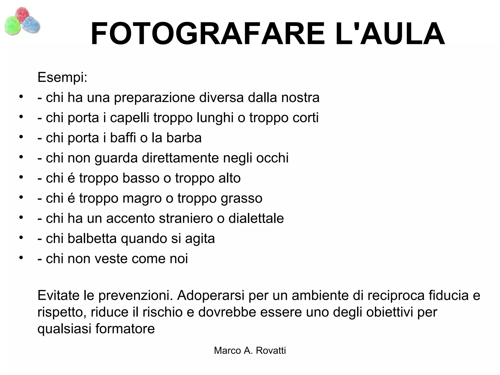 FOTOGRAFARE L'AULA
    Esempi:
•   - chi ha una preparazione diversa dalla nostra
•   - chi porta i capelli troppo lunghi o troppo corti
•   - chi porta i baffi o la barba
•   - chi non guarda direttamente negli occhi
•   - chi é troppo basso o troppo alto
•   - chi é troppo magro o troppo grasso
•   - chi ha un accento straniero o dialettale
•   - chi balbetta quando si agita
•   - chi non veste come noi

    Evitate le prevenzioni. Adoperarsi per un ambiente di reciproca fiducia e
    rispetto, riduce il rischio e dovrebbe essere uno degli obiettivi per
    qualsiasi formatore
                                   Marco A. Rovatti
 