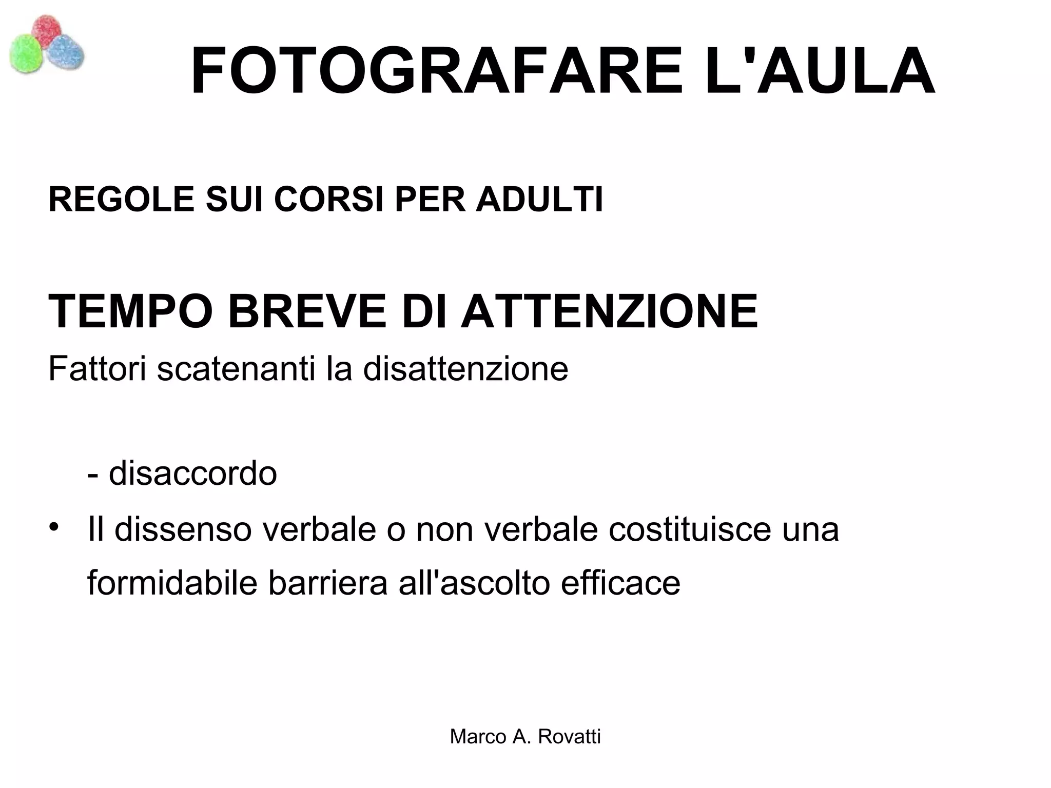 FOTOGRAFARE L'AULA
REGOLE SUI CORSI PER ADULTI


TEMPO BREVE DI ATTENZIONE
Fattori scatenanti la disattenzione

  - disaccordo
• Il dissenso verbale o non verbale costituisce una
  formidabile barriera all'ascolto efficace



                           Marco A. Rovatti
 