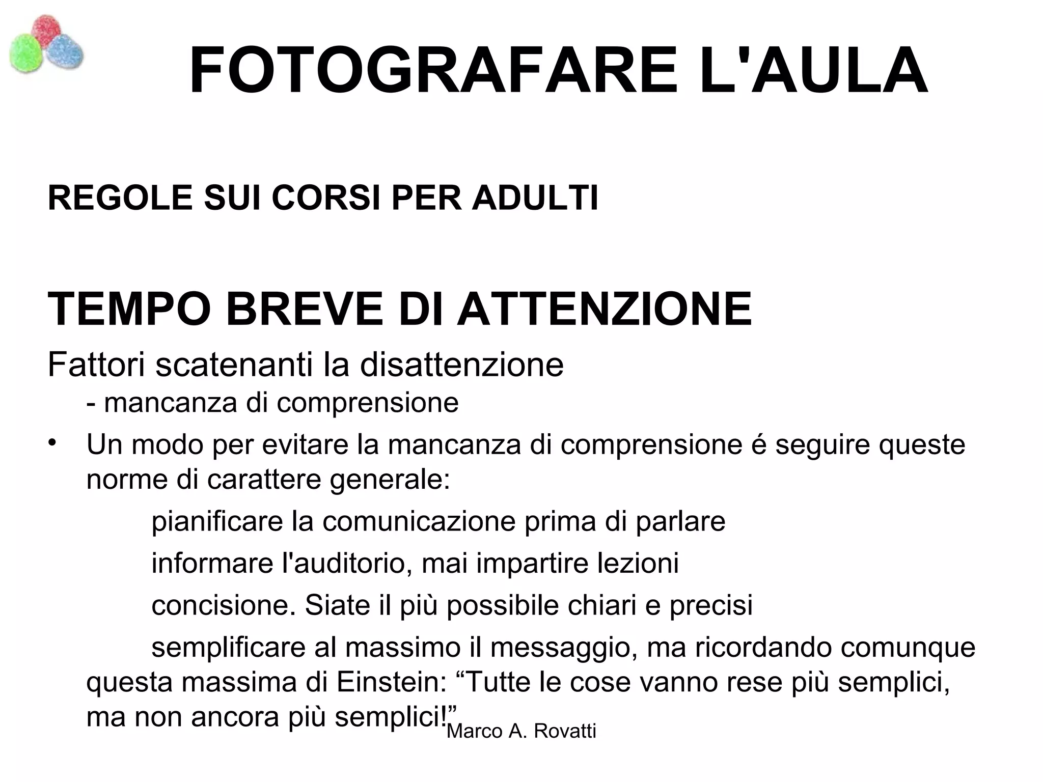 FOTOGRAFARE L'AULA
REGOLE SUI CORSI PER ADULTI


TEMPO BREVE DI ATTENZIONE
Fattori scatenanti la disattenzione
    - mancanza di comprensione
•   Un modo per evitare la mancanza di comprensione é seguire queste
    norme di carattere generale:
        pianificare la comunicazione prima di parlare
        informare l'auditorio, mai impartire lezioni
        concisione. Siate il più possibile chiari e precisi
        semplificare al massimo il messaggio, ma ricordando comunque
    questa massima di Einstein: “Tutte le cose vanno rese più semplici,
    ma non ancora più semplici!” Marco A. Rovatti
 