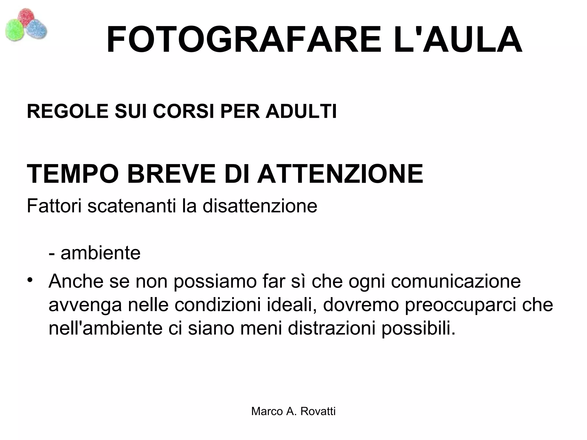 FOTOGRAFARE L'AULA
REGOLE SUI CORSI PER ADULTI


TEMPO BREVE DI ATTENZIONE
Fattori scatenanti la disattenzione

  - ambiente
• Anche se non possiamo far sì che ogni comunicazione
  avvenga nelle condizioni ideali, dovremo preoccuparci che
  nell'ambiente ci siano meni distrazioni possibili.



                           Marco A. Rovatti
 