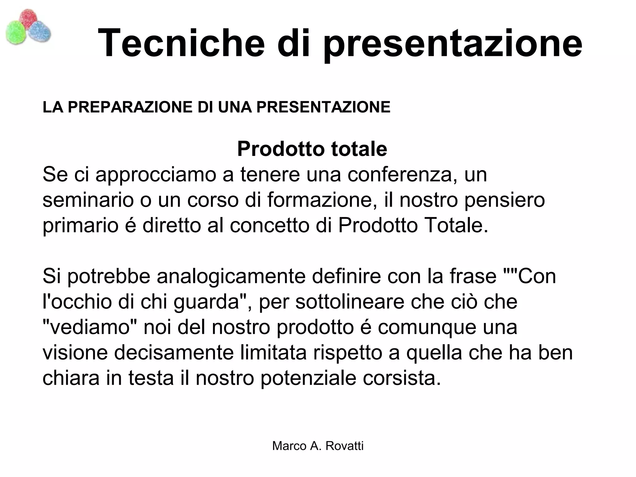 Tecniche di presentazione
LA PREPARAZIONE DI UNA PRESENTAZIONE

                       Prodotto totale
Se ci approcciamo a tenere una conferenza, un
seminario o un corso di formazione, il nostro pensiero
primario é diretto al concetto di Prodotto Totale.

Si potrebbe analogicamente definire con la frase ""Con
l'occhio di chi guarda", per sottolineare che ciò che
"vediamo" noi del nostro prodotto é comunque una
visione decisamente limitata rispetto a quella che ha ben
chiara in testa il nostro potenziale corsista.


                        Marco A. Rovatti
 