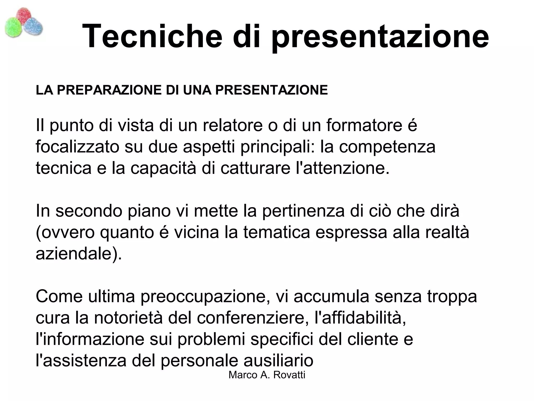 Tecniche di presentazione
LA PREPARAZIONE DI UNA PRESENTAZIONE

Il punto di vista di un relatore o di un formatore é
focalizzato su due aspetti principali: la competenza
tecnica e la capacità di catturare l'attenzione.

In secondo piano vi mette la pertinenza di ciò che dirà
(ovvero quanto é vicina la tematica espressa alla realtà
aziendale).

Come ultima preoccupazione, vi accumula senza troppa
cura la notorietà del conferenziere, l'affidabilità,
l'informazione sui problemi specifici del cliente e
l'assistenza del personale ausiliario
                         Marco A. Rovatti
 