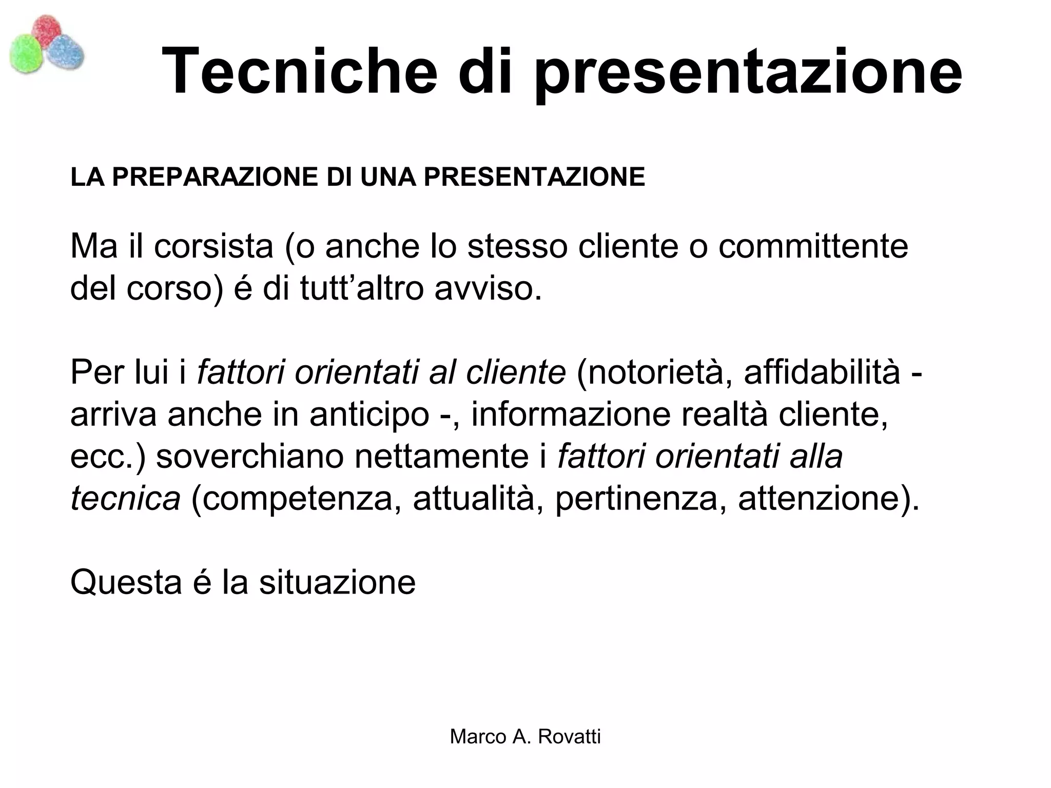 Tecniche di presentazione
LA PREPARAZIONE DI UNA PRESENTAZIONE

Ma il corsista (o anche lo stesso cliente o committente
del corso) é di tutt’altro avviso.

Per lui i fattori orientati al cliente (notorietà, affidabilità -
arriva anche in anticipo -, informazione realtà cliente,
ecc.) soverchiano nettamente i fattori orientati alla
tecnica (competenza, attualità, pertinenza, attenzione).

Questa é la situazione



                            Marco A. Rovatti
 