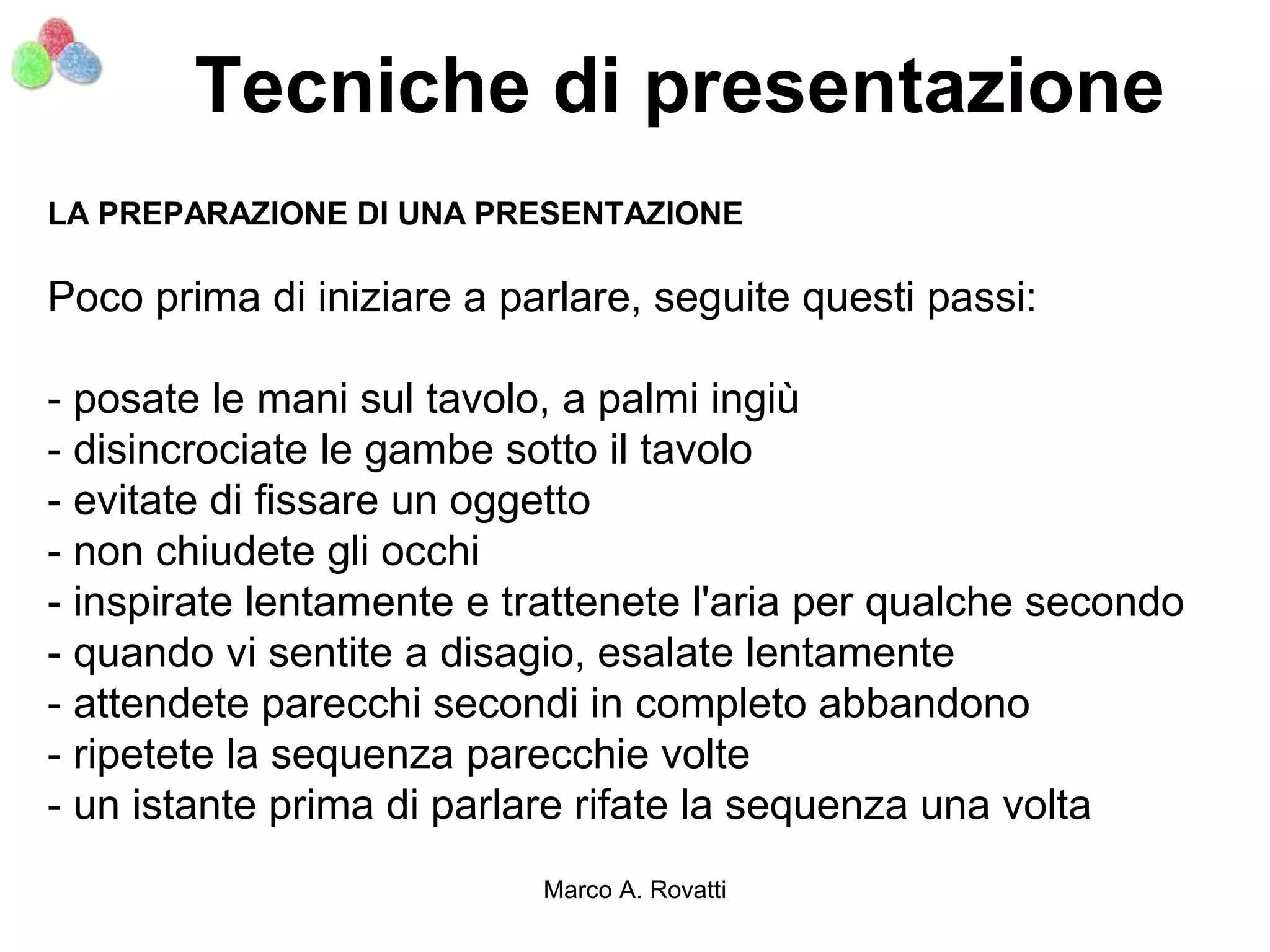 Tecniche di presentazione
LA PREPARAZIONE DI UNA PRESENTAZIONE

Poco prima di iniziare a parlare, seguite questi passi:

- posate le mani sul tavolo, a palmi ingiù
- disincrociate le gambe sotto il tavolo
- evitate di fissare un oggetto
- non chiudete gli occhi
- inspirate lentamente e trattenete l'aria per qualche secondo
- quando vi sentite a disagio, esalate lentamente
- attendete parecchi secondi in completo abbandono
- ripetete la sequenza parecchie volte
- un istante prima di parlare rifate la sequenza una volta
                           Marco A. Rovatti
 