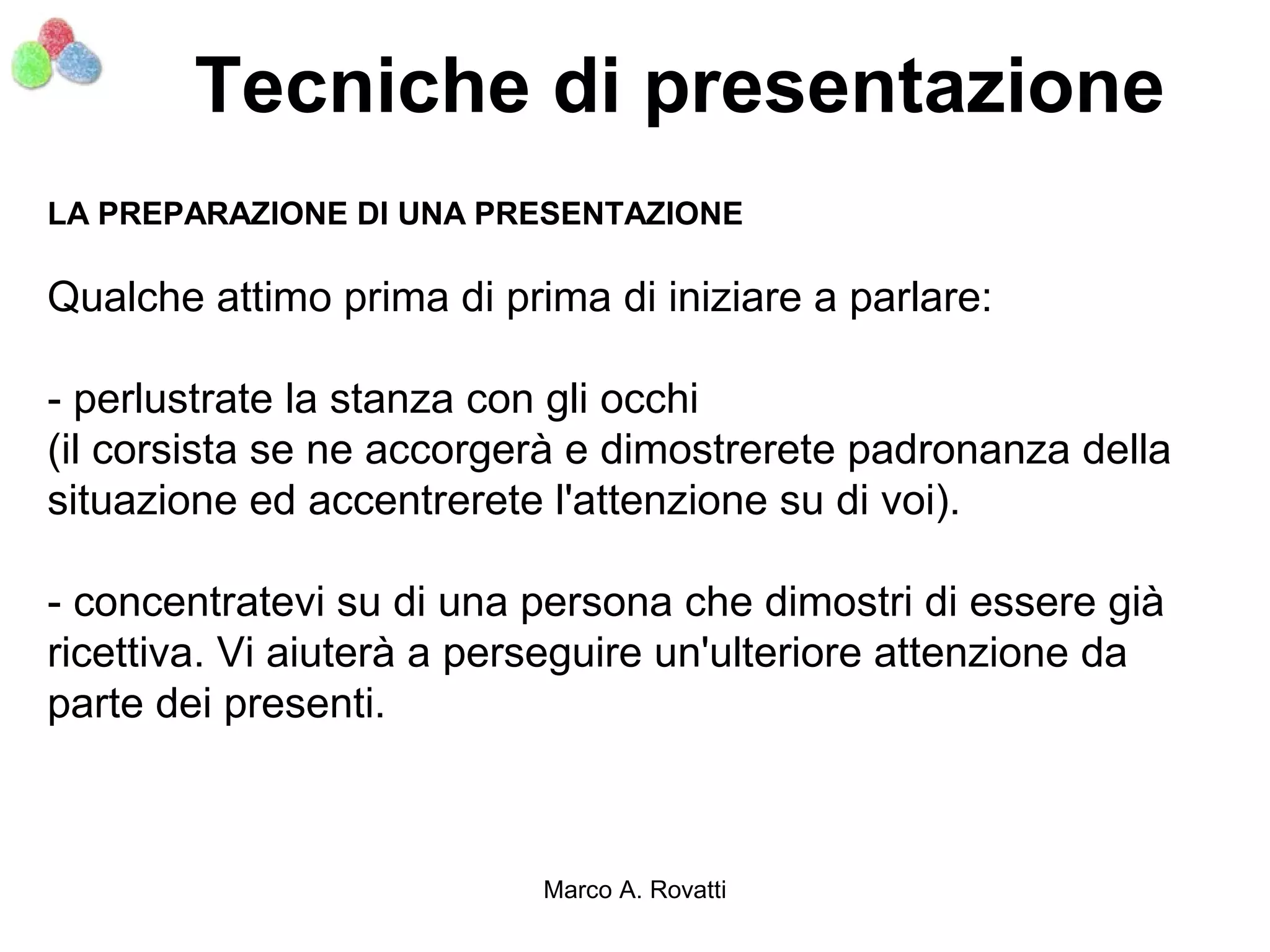 Tecniche di presentazione
LA PREPARAZIONE DI UNA PRESENTAZIONE

Qualche attimo prima di prima di iniziare a parlare:

- perlustrate la stanza con gli occhi
(il corsista se ne accorgerà e dimostrerete padronanza della
situazione ed accentrerete l'attenzione su di voi).

- concentratevi su di una persona che dimostri di essere già
ricettiva. Vi aiuterà a perseguire un'ulteriore attenzione da
parte dei presenti.



                           Marco A. Rovatti
 