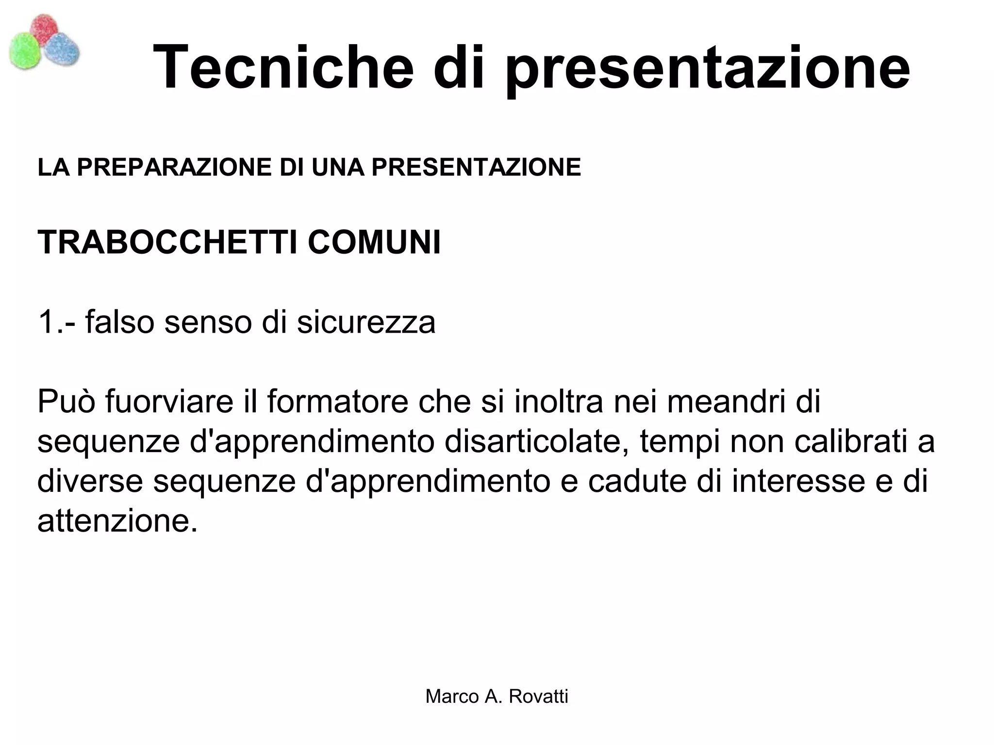 Tecniche di presentazione
LA PREPARAZIONE DI UNA PRESENTAZIONE


TRABOCCHETTI COMUNI

1.- falso senso di sicurezza

Può fuorviare il formatore che si inoltra nei meandri di
sequenze d'apprendimento disarticolate, tempi non calibrati a
diverse sequenze d'apprendimento e cadute di interesse e di
attenzione.




                           Marco A. Rovatti
 