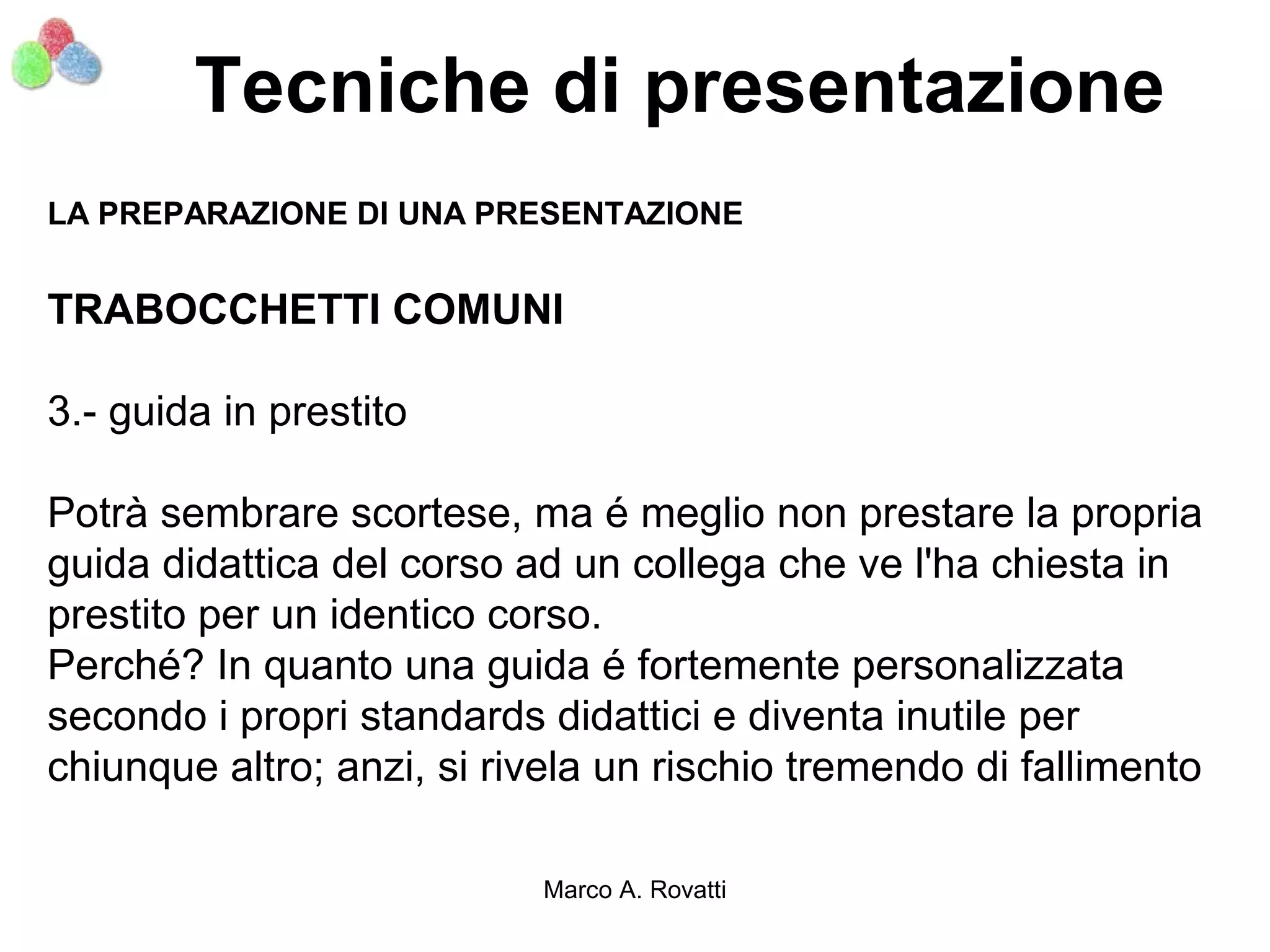 Tecniche di presentazione
LA PREPARAZIONE DI UNA PRESENTAZIONE


TRABOCCHETTI COMUNI

3.- guida in prestito

Potrà sembrare scortese, ma é meglio non prestare la propria
guida didattica del corso ad un collega che ve l'ha chiesta in
prestito per un identico corso.
Perché? In quanto una guida é fortemente personalizzata
secondo i propri standards didattici e diventa inutile per
chiunque altro; anzi, si rivela un rischio tremendo di fallimento

                           Marco A. Rovatti
 