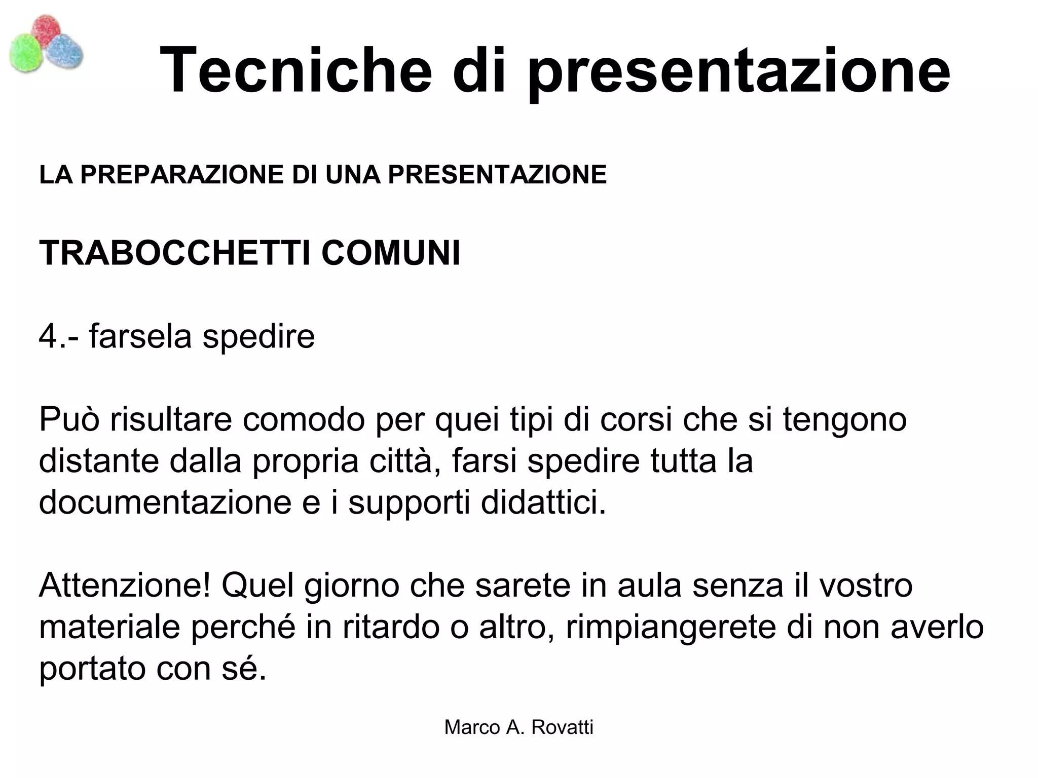 Tecniche di presentazione
LA PREPARAZIONE DI UNA PRESENTAZIONE


TRABOCCHETTI COMUNI

4.- farsela spedire

Può risultare comodo per quei tipi di corsi che si tengono
distante dalla propria città, farsi spedire tutta la
documentazione e i supporti didattici.

Attenzione! Quel giorno che sarete in aula senza il vostro
materiale perché in ritardo o altro, rimpiangerete di non averlo
portato con sé.
                           Marco A. Rovatti
 