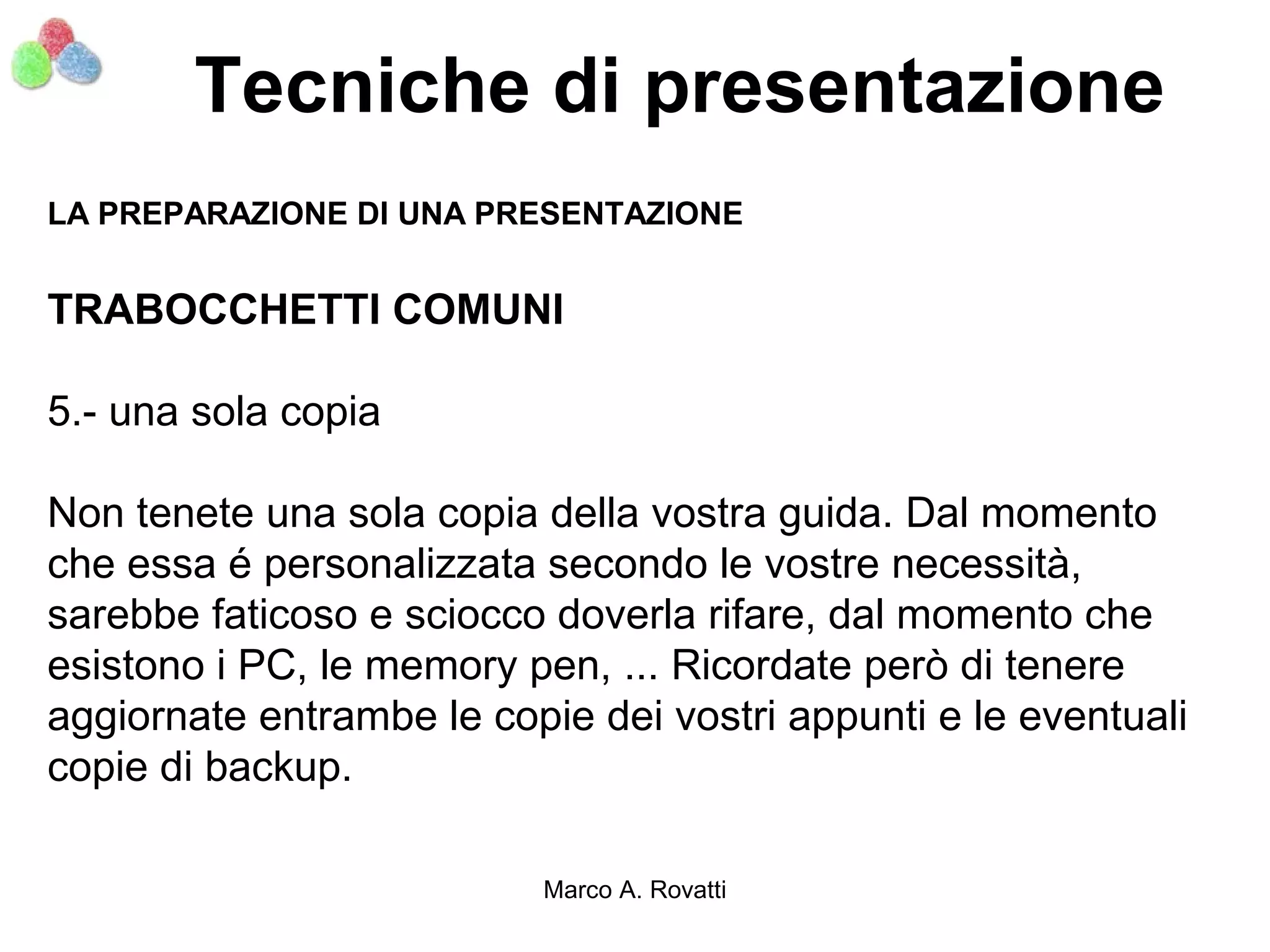 Tecniche di presentazione
LA PREPARAZIONE DI UNA PRESENTAZIONE


TRABOCCHETTI COMUNI

5.- una sola copia

Non tenete una sola copia della vostra guida. Dal momento
che essa é personalizzata secondo le vostre necessità,
sarebbe faticoso e sciocco doverla rifare, dal momento che
esistono i PC, le memory pen, ... Ricordate però di tenere
aggiornate entrambe le copie dei vostri appunti e le eventuali
copie di backup.

                          Marco A. Rovatti
 
