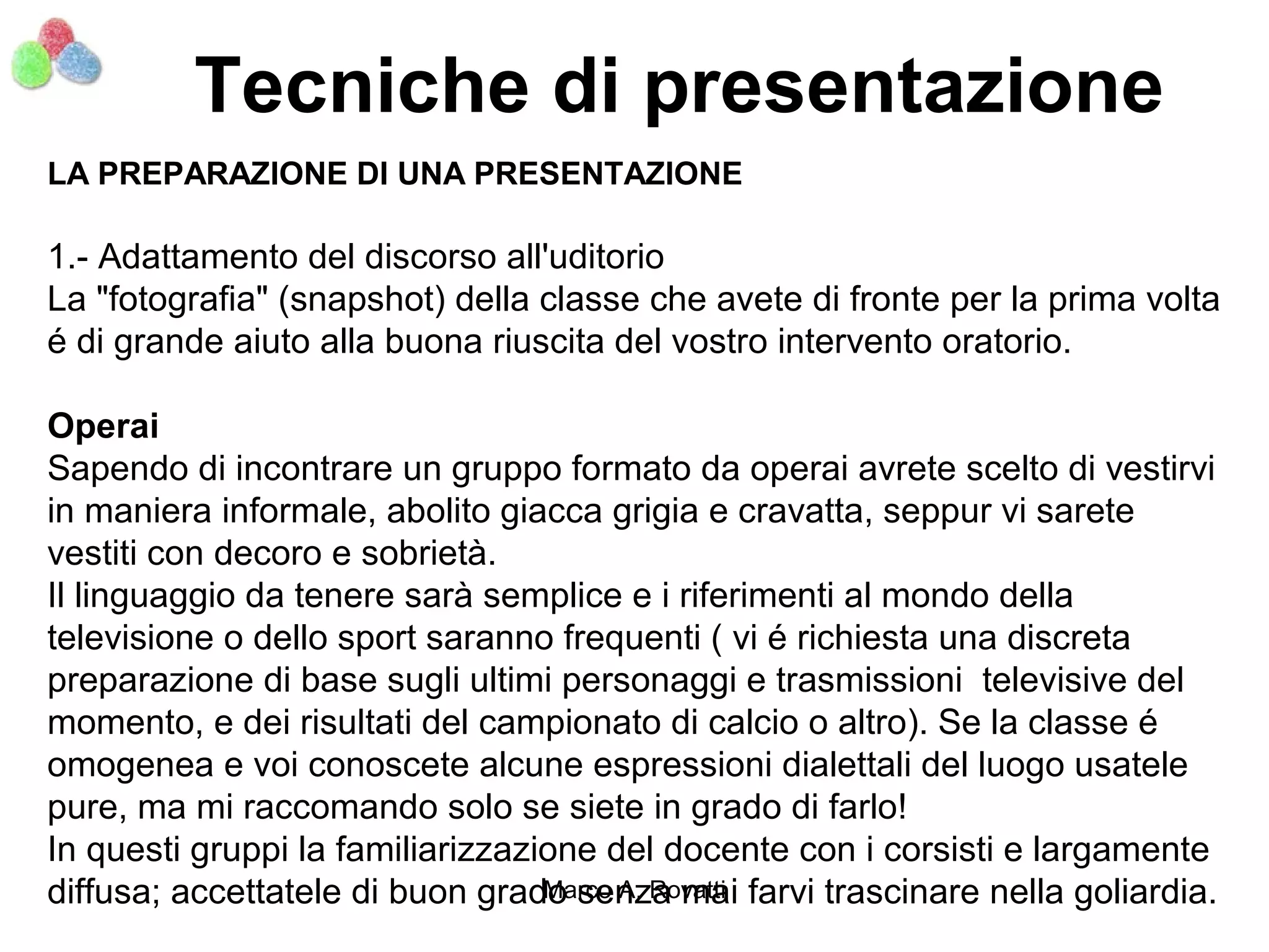 Tecniche di presentazione
LA PREPARAZIONE DI UNA PRESENTAZIONE

1.- Adattamento del discorso all'uditorio
La "fotografia" (snapshot) della classe che avete di fronte per la prima volta
é di grande aiuto alla buona riuscita del vostro intervento oratorio.

Operai
Sapendo di incontrare un gruppo formato da operai avrete scelto di vestirvi
in maniera informale, abolito giacca grigia e cravatta, seppur vi sarete
vestiti con decoro e sobrietà.
Il linguaggio da tenere sarà semplice e i riferimenti al mondo della
televisione o dello sport saranno frequenti ( vi é richiesta una discreta
preparazione di base sugli ultimi personaggi e trasmissioni televisive del
momento, e dei risultati del campionato di calcio o altro). Se la classe é
omogenea e voi conoscete alcune espressioni dialettali del luogo usatele
pure, ma mi raccomando solo se siete in grado di farlo!
In questi gruppi la familiarizzazione del docente con i corsisti e largamente
diffusa; accettatele di buon grado senza mai farvi trascinare nella goliardia.
                                  Marco A. Rovatti
 