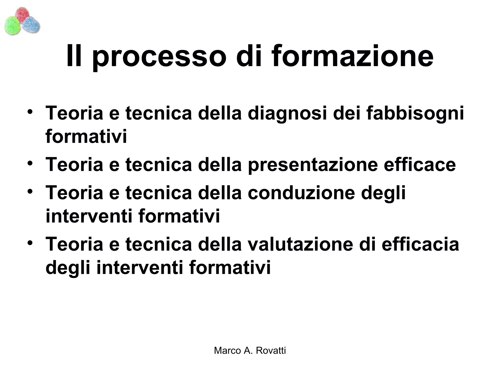 Il processo di formazione
• Teoria e tecnica della diagnosi dei fabbisogni
  formativi
• Teoria e tecnica della presentazione efficace
• Teoria e tecnica della conduzione degli
  interventi formativi
• Teoria e tecnica della valutazione di efficacia
  degli interventi formativi



                    Marco A. Rovatti
 