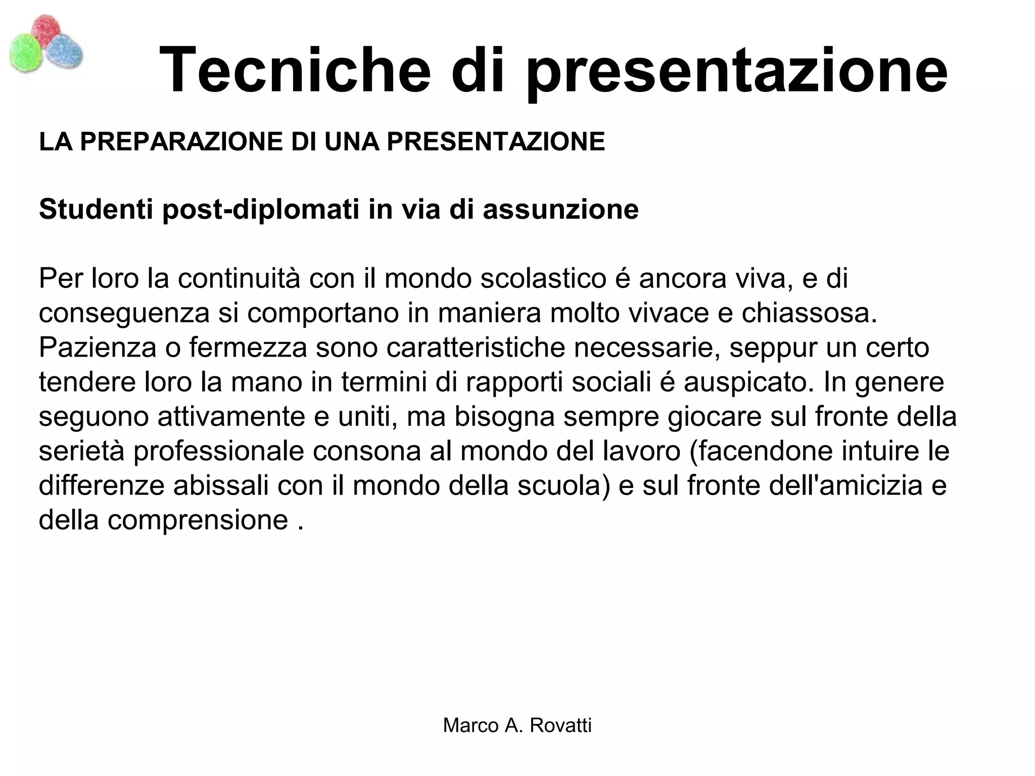 Tecniche di presentazione
LA PREPARAZIONE DI UNA PRESENTAZIONE

Studenti post-diplomati in via di assunzione

Per loro la continuità con il mondo scolastico é ancora viva, e di
conseguenza si comportano in maniera molto vivace e chiassosa.
Pazienza o fermezza sono caratteristiche necessarie, seppur un certo
tendere loro la mano in termini di rapporti sociali é auspicato. In genere
seguono attivamente e uniti, ma bisogna sempre giocare sul fronte della
serietà professionale consona al mondo del lavoro (facendone intuire le
differenze abissali con il mondo della scuola) e sul fronte dell'amicizia e
della comprensione .




                                Marco A. Rovatti
 