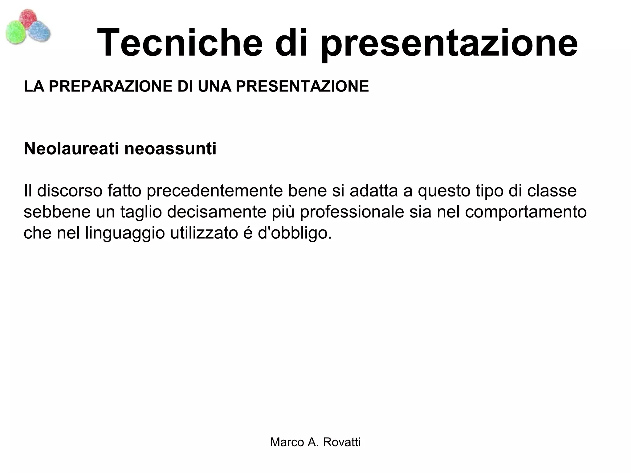 Tecniche di presentazione
LA PREPARAZIONE DI UNA PRESENTAZIONE


Neolaureati neoassunti

Il discorso fatto precedentemente bene si adatta a questo tipo di classe
sebbene un taglio decisamente più professionale sia nel comportamento
che nel linguaggio utilizzato é d'obbligo.




                               Marco A. Rovatti
 
