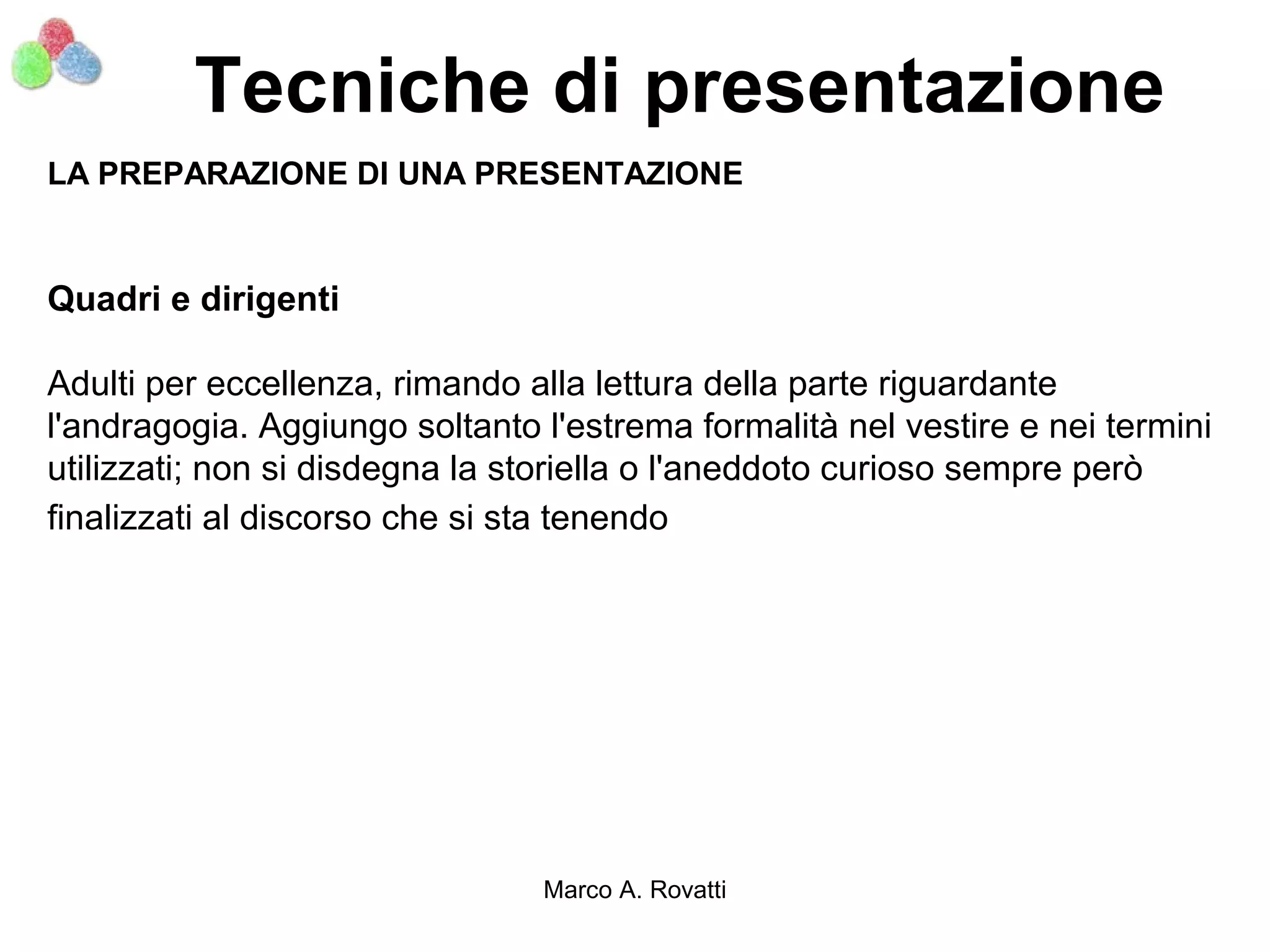 Tecniche di presentazione
LA PREPARAZIONE DI UNA PRESENTAZIONE


Quadri e dirigenti

Adulti per eccellenza, rimando alla lettura della parte riguardante
l'andragogia. Aggiungo soltanto l'estrema formalità nel vestire e nei termini
utilizzati; non si disdegna la storiella o l'aneddoto curioso sempre però
finalizzati al discorso che si sta tenendo




                                Marco A. Rovatti
 