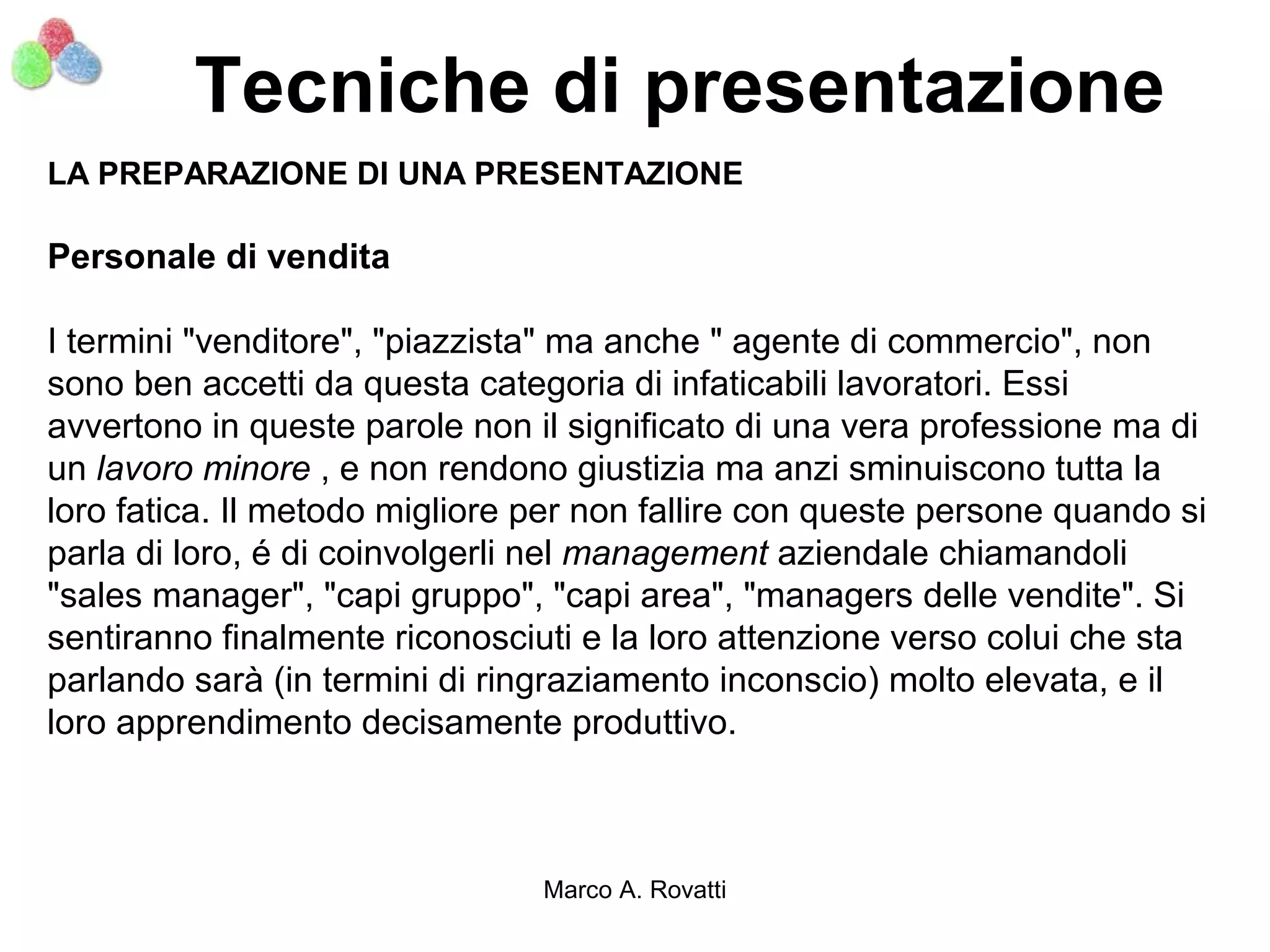 Tecniche di presentazione
LA PREPARAZIONE DI UNA PRESENTAZIONE

Personale di vendita

I termini "venditore", "piazzista" ma anche " agente di commercio", non
sono ben accetti da questa categoria di infaticabili lavoratori. Essi
avvertono in queste parole non il significato di una vera professione ma di
un lavoro minore , e non rendono giustizia ma anzi sminuiscono tutta la
loro fatica. Il metodo migliore per non fallire con queste persone quando si
parla di loro, é di coinvolgerli nel management aziendale chiamandoli
"sales manager", "capi gruppo", "capi area", "managers delle vendite". Si
sentiranno finalmente riconosciuti e la loro attenzione verso colui che sta
parlando sarà (in termini di ringraziamento inconscio) molto elevata, e il
loro apprendimento decisamente produttivo.



                                Marco A. Rovatti
 