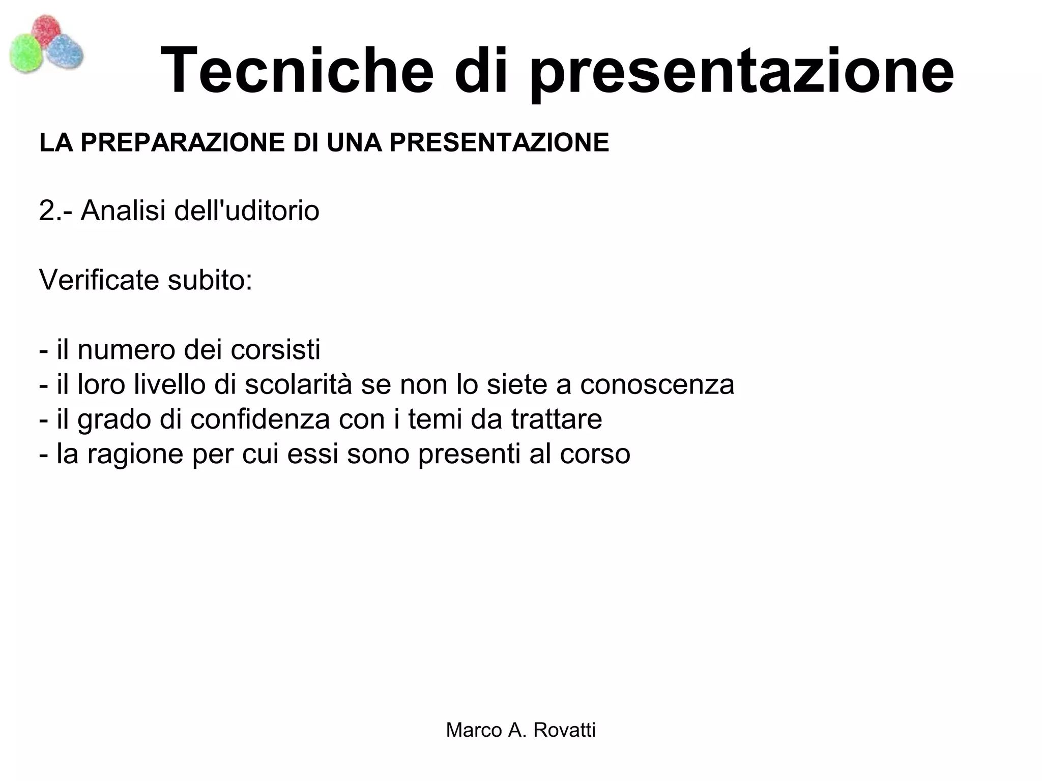 Tecniche di presentazione
LA PREPARAZIONE DI UNA PRESENTAZIONE

2.- Analisi dell'uditorio

Verificate subito:

- il numero dei corsisti
- il loro livello di scolarità se non lo siete a conoscenza
- il grado di confidenza con i temi da trattare
- la ragione per cui essi sono presenti al corso




                                  Marco A. Rovatti
 
