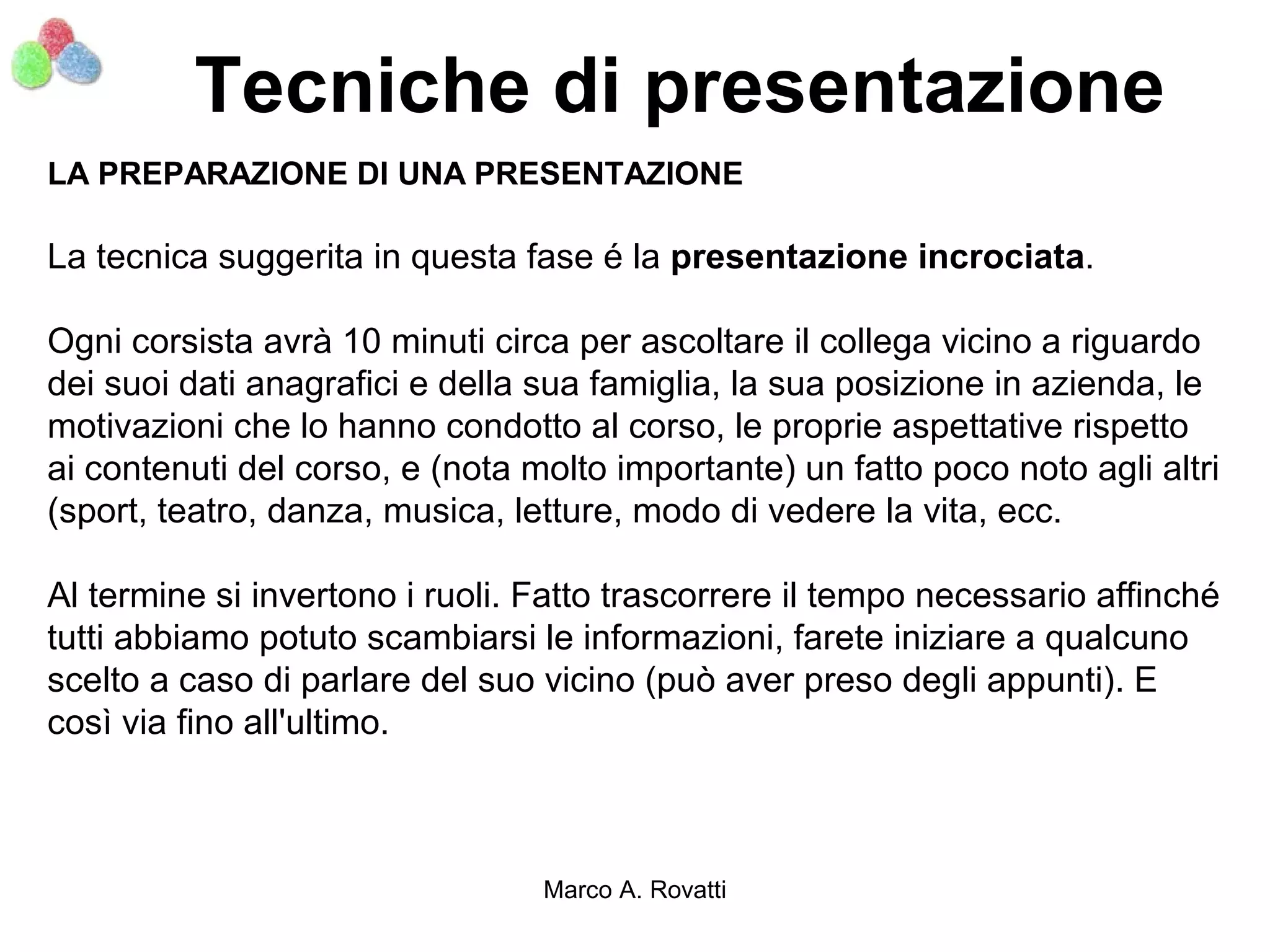 Tecniche di presentazione
LA PREPARAZIONE DI UNA PRESENTAZIONE

La tecnica suggerita in questa fase é la presentazione incrociata.

Ogni corsista avrà 10 minuti circa per ascoltare il collega vicino a riguardo
dei suoi dati anagrafici e della sua famiglia, la sua posizione in azienda, le
motivazioni che lo hanno condotto al corso, le proprie aspettative rispetto
ai contenuti del corso, e (nota molto importante) un fatto poco noto agli altri
(sport, teatro, danza, musica, letture, modo di vedere la vita, ecc.

Al termine si invertono i ruoli. Fatto trascorrere il tempo necessario affinché
tutti abbiamo potuto scambiarsi le informazioni, farete iniziare a qualcuno
scelto a caso di parlare del suo vicino (può aver preso degli appunti). E
così via fino all'ultimo.



                                 Marco A. Rovatti
 
