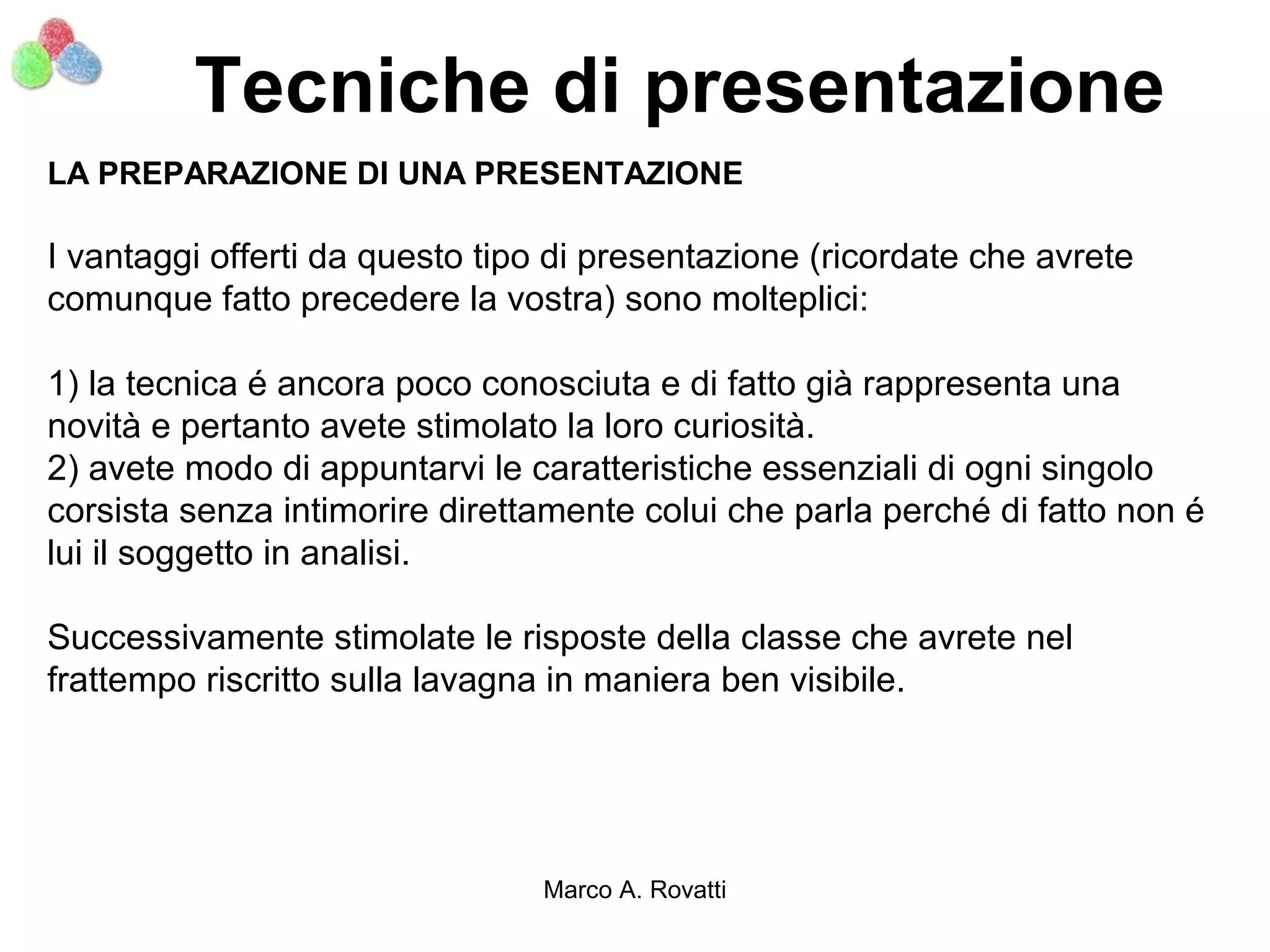 Tecniche di presentazione
LA PREPARAZIONE DI UNA PRESENTAZIONE

I vantaggi offerti da questo tipo di presentazione (ricordate che avrete
comunque fatto precedere la vostra) sono molteplici:

1) la tecnica é ancora poco conosciuta e di fatto già rappresenta una
novità e pertanto avete stimolato la loro curiosità.
2) avete modo di appuntarvi le caratteristiche essenziali di ogni singolo
corsista senza intimorire direttamente colui che parla perché di fatto non é
lui il soggetto in analisi.

Successivamente stimolate le risposte della classe che avrete nel
frattempo riscritto sulla lavagna in maniera ben visibile.




                                Marco A. Rovatti
 