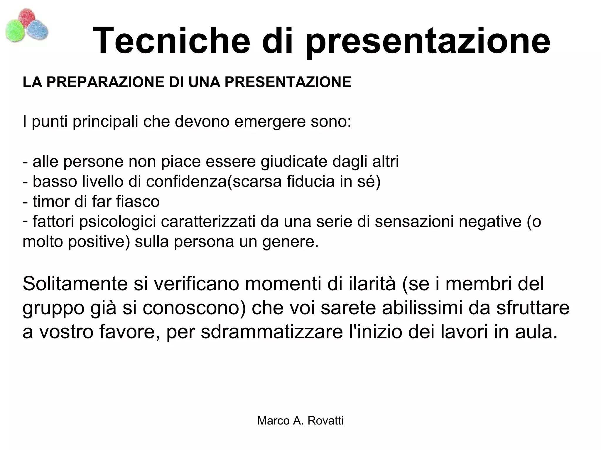 Tecniche di presentazione
LA PREPARAZIONE DI UNA PRESENTAZIONE

I punti principali che devono emergere sono:

- alle persone non piace essere giudicate dagli altri
- basso livello di confidenza(scarsa fiducia in sé)
- timor di far fiasco
- fattori psicologici caratterizzati da una serie di sensazioni negative (o
molto positive) sulla persona un genere.

Solitamente si verificano momenti di ilarità (se i membri del
gruppo già si conoscono) che voi sarete abilissimi da sfruttare
a vostro favore, per sdrammatizzare l'inizio dei lavori in aula.



                                 Marco A. Rovatti
 