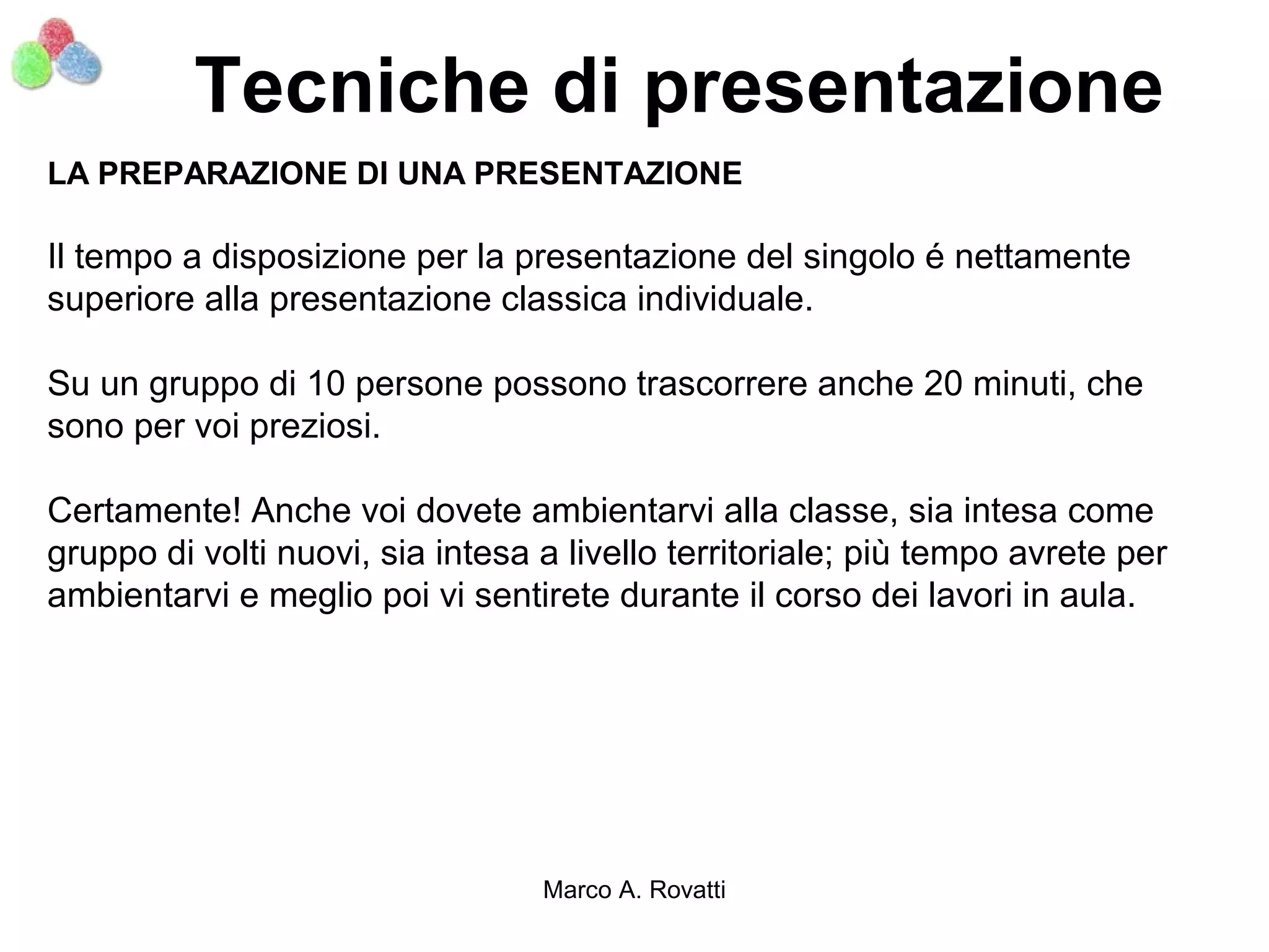 Tecniche di presentazione
LA PREPARAZIONE DI UNA PRESENTAZIONE

Il tempo a disposizione per la presentazione del singolo é nettamente
superiore alla presentazione classica individuale.

Su un gruppo di 10 persone possono trascorrere anche 20 minuti, che
sono per voi preziosi.

Certamente! Anche voi dovete ambientarvi alla classe, sia intesa come
gruppo di volti nuovi, sia intesa a livello territoriale; più tempo avrete per
ambientarvi e meglio poi vi sentirete durante il corso dei lavori in aula.




                                  Marco A. Rovatti
 
